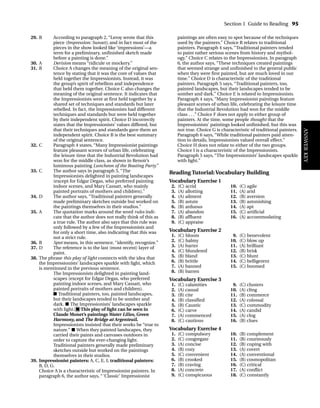 29. B According to paragraph 2, “Leroy wrote that this
piece (Impression: Sunset), and in fact most of the
pieces in the show looked like ‘impressions’—a
term for a preliminary, unfinished sketch made
before a painting is done.”
30. A Derision means “ridicule or mockery.”
31. B Choice A changes the meaning of the original sen-
tence by stating that it was the core of values that
held together the Impressionists. Instead, it was
the group’s spirit of rebellion and independence
that held them together. Choice C also changes the
meaning of the original sentence. It indicates that
the Impressionists were at first held together by a
shared set of techniques and standards but later
rebelled. In fact, the Impressionists had different
techniques and standards but were held together
by their independent spirit. Choice D incorrectly
states that the Impressionists’ values differed, but
that their techniques and standards gave them an
independent spirit. Choice B is the best summary
of the original sentence.
32. C Paragraph 4 states, “Many Impressionist paintings
feature pleasant scenes of urban life, celebrating
the leisure time that the Industrial Revolution had
won for the middle class, as shown in Renoir’s
luminous painting Luncheon of the Boating Party.”
33. C The author says in paragraph 5, “The
Impressionists delighted in painting landscapes
(except for Edgar Degas, who preferred painting
indoor scenes, and Mary Cassatt, who mainly
painted portraits of mothers and children).”
34. D The author says, “Traditional painters generally
made preliminary sketches outside but worked on
the paintings themselves in their studios.”
35. A The quotation marks around the word rules indi-
cate that the author does not really think of this as
a true rule. The author also says that this rule was
only followed by a few of the Impressionists and
for only a short time, also indicating that this was
not a strict rule.
36. B Spot means, in this sentence, “identify, recognize.”
37. D The reference is to the last (most recent) layer of
paint.
38. The phrase this play of light connects with the idea that
the Impressionists’ landscapes sparkle with light, which
is mentioned in the previous sentence.
The Impressionists delighted in painting land-
scapes (except for Edgar Degas, who preferred
painting indoor scenes, and Mary Cassatt, who
painted portraits of mothers and children).
■ Traditional painters, too, painted landscapes,
but their landscapes tended to be somber and
dark. ■ The Impressionists’ landscapes sparkle
with light. ■ This play of light can be seen in
Claude Monet’s paintings Water Lilies, Green
Harmony, and The Bridge at Argenteuil.
Impressionists insisted that their works be “true to
nature.” ■ When they painted landscapes, they
carried their paints and canvases outdoors in
order to capture the ever-changing light.
Traditional painters generally made preliminary
sketches outside but worked on the paintings
themselves in their studios.
39. Impressionist painters: A, C, E, I; traditional painters:
B, D, G.
Choice A is a characteristic of Impressionist painters. In
paragraph 6, the author says, “‘Classic’ Impressionist
paintings are often easy to spot because of the techniques
used by the painters.” Choice B relates to traditional
painters. Paragraph 4 says, “Traditional painters tended
to paint rather serious scenes from history and mythol-
ogy.” Choice C relates to the Impressionists. In paragraph
6, the author says, “These techniques created paintings
that seemed strange and unfinished to the general public
when they were first painted, but are much loved in our
time.” Choice D is characteristic of the traditional
painters. Paragraph 5 says, “Traditional painters, too,
painted landscapes, but their landscapes tended to be
somber and dark.” Choice E is related to Impressionists.
Paragraph 4 says, “Many Impressionist paintings feature
pleasant scenes of urban life, celebrating the leisure time
that the Industrial Revolution had won for the middle
class . . .” Choice F does not apply to either group of
painters. At the time, some people thought that the
Impressionists’ paintings looked unfinished, but this was
not true. Choice G is characteristic of traditional painters.
Paragraph 6 says, “While traditional painters paid atten-
tion to details, Impressionists valued overall effect.”
Choice H does not relate to either of the two groups.
Choice I is a characteristic of the Impressionists.
Paragraph 5 says, “The Impressionists’ landscapes sparkle
with light.”
Reading Tutorial: Vocabulary Building
Vocabulary Exercise 1
2. (C) acrid 10. (C) agile
3. (A) allotting 11. (A) arid
4. (A) ailment 12. (B) aversion
5. (B) astute 13. (B) astonishing
6. (B) arduous 14. (A) apt
7. (A) abandon 15. (C) artificial
8. (B) affluent 16. (A) accommodating
9. (C) appraise
Vocabulary Exercise 2
1. (C) bloom 9. (C) benevolent
2. (C) balmy 10. (C) blow up
3. (A) barter 11. (A) brilliant
4. (C) blundered 12. (B) brisk
5. (B) bland 13. (C) blunt
6. (B) brittle 14. (C) belligerent
7. (A) banned 15. (C) boomed
8. (B) barren
Vocabulary Exercise 3
1. (C) calamities 9. (C) clusters
2. (A) casual 10. (A) cling
3. (B) cite 11. (B) commerce
4. (B) classified 12. (A) colossal
5. (B) Caustic 13. (C) commodity
6. (C) carve 14. (A) candid
7. (A) commenced 15. (A) clog
8. (C) cautious 16. (B) clues
Vocabulary Exercise 4
1. (C) compulsory 10. (B) complement
2. (C) congregate 11. (B) courteously
3. (A) concise 12. (B) coping with
4. (B) cozy 13. (A) covert
5. (C) convenient 14. (A) conventional
6. (B) crooked 15. (B) cosmopolitan
7. (B) craving 16. (C) critical
8. (A) concrete 17. (A) conflict
9. (C) conspicuous 18. (C) constantly
Section 1 Guide to Reading 95
ANSWER
KEY
TOEFL_ASAK_001-140.qxp 4/21/06 1:16 PM Page 95
 