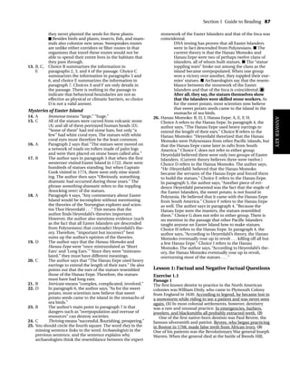 they never planted the seeds for these plants.
■ Besides birds and plants, insects, fish, and mam-
mals also colonize new areas. Sweepstakes routes
are unlike either corridors or filter routes in that
organisms that travel these routes would not be
able to spend their entire lives in the habitats that
they pass through.
13. B, C, Choice B summarizes the information in
E paragraphs 2, 3, and 4 of the passage. Choice C
summarizes the information in paragraphs 5 and
6, and choice E summarizes the information in
paragraph 7. Choices A and F are only details in
the passage. There is nothing in the passage to
indicate that behavioral boundaries are not as
effective as physical or climatic barriers, so choice
D is not a valid answer.
Mysteries of Easter Island
14. A Immense means “large,” “huge.”
15. C All of the statues were carved from volcanic stone
(A) and all of them portrayed human heads (D).
“Some of them” had red stone hats, but only “a
few” had white coral eyes. The statues with white
coral eyes must therefore be the least common.
16. A Paragraph 2 says that “The statues were moved on
a network of roads on rollers made of palm logs
and were then placed on stone bases called ahu.”
17. B The author says in paragraph 3 that when the first
westerner visited Easter Island in 1722, there were
hundreds of statues standing, but when Captain
Cook visited in 1774, there were only nine stand-
ing. The author then says “Obviously, something
dramatic had occurred during those years.” The
phrase something dramatic refers to the toppling
(knocking over) of the statues.
18. A Paragraph 4 says, “Any commentary about Easter
Island would be incomplete without mentioning
the theories of the Norwegian explorer and scien-
tist Thor Heyerdahl . . .” This means that the
author finds Heyerdahl’s theories important.
However, the author also mentions evidence (such
as the fact that all Easter Islanders are descended
from Polynesians) that contradict Heyerdahl’s the-
ory. Therefore, “important but incorrect” best
sums up the author’s opinion of the theories.
19. D The author says that the Hanau Momoko and
Hanau Eepe were “once mistranslated as ‘Short
Ears’ and ‘Long Ears.’” Since they were “mistrans-
lated,” they must have different meanings.
20. C The author says that “The Hanau Eepe used heavy
earrings to extend the length of their ears.” He also
points out that the ears of the statues resembled
those of the Hanau Eepe. Therefore, the statues
must have had long ears.
21. B Intricate means “complex, complicated, involved.”
22. D In paragraph 6, the author says, “As for the sweet
potato, most scientists now believe that sweet
potato seeds came to the island in the stomachs of
sea birds.”
23. B The author’s main point in paragraph 7 is that
dangers such as “overpopulation and overuse of
resources” can destroy societies.
24. C Thriving means “successful, flourishing, prospering.”
25. You should circle the fourth square. The word they in the
missing sentence links to the word Archaeologists in the
previous sentence, and the sentence explains why
archaeologists think the resemblance between the expert
stonework of the Easter Islanders and that of the Inca was
coincidental.
DNA testing has proven that all Easter Islanders
were in fact descended from Polynesians. ■ The
current theory is that the Hanau Momoko and
Hanau Eepe were two of perhaps twelve clans of
islanders, all of whom built statues. ■ The “statue
toppling wars” broke out among the clans as the
island became overpopulated. When one group
won a victory over another, they toppled their ene-
mies’ statues. ■ Archaeologists say that the resem-
blance between the stonework of the Easter
Islanders and that of the Inca is coincidental. ■
After all, they say, the statues themselves show
that the islanders were skilled stone workers. As
for the sweet potato, most scientists now believe
that sweet potato seeds came to the island in the
stomachs of sea birds.
26. Hanau Momoko: B, D, I; Hanau Eepe: A, E, F, H.
Choice A refers to the Hanau Eepe. In paragraph 4, the
author says, “The Hanau Eepe used heavy earrings to
extend the length of their ears.” Choice B refers to the
Hanau Momoko: “Heyerdahl theorized that the Hanau
Momoko were Polynesians from other Pacific islands, but
that the Hanau Eepe came later in rafts from South
America.” Choice C does not refer to either group.
Heyerdahl believed there were only two groups of Easter
Islanders. (Current theory believes there were twelve.)
Choice D refers to the Hanua Momoko. The author says,
“He (Heyerdahl) believed that the Hanau Momoko
became the servants of the Hanau Eepe and forced them
to build the statues.” Choice E refers to the Hanau Eepe.
In paragraph 5, the author says, “Another piece of evi-
dence Heyerdahl presented was the fact that the staple of
the Easter Islanders, the sweet potato, is not found in
Polynesia. He believed that it came with the Hanau Eepe
from South America.” Choice F refers to the Hanau Eepe
as well. The author says in paragraph 4, “Because the
Hanau Eepe were the masters, the statues resembled
them.” Choice G does not refer to either group. There is
no mention in the passage that other Pacific Islanders
taught anyone on Easter Island how to make statues.
Choice H refers to the Hanau Eepe. In paragraph 4, the
author says, “According to Heyerdahl’s theory, the Hanau
Momoko eventually rose up in revolt . . . killing off all but
a few Hanau Eepe.” Choice I refers to the Hanau
Momoko. The author says, “According to Heyerdahl’s the-
ory, the Hanau Momoko eventually rose up in revolt,
overturning most of the statues . . . ”
Lesson 1: Factual and Negative Factual Questions
Exercise 1.1
Passage 1
The first known dentist to practice in the North American
colonies was William Dinly, who came to Plymouth Colony
from England in 1630. According to legend, he became lost in
a snowstorm while riding to see a patient and was never seen
again. (1) In most colonial settlements, however, dentistry
was a rare and unusual practice. In emergencies, barbers,
jewelers, and blacksmiths all probably extracted teeth. (2)
One of the first native-born dentists was Paul Revere, the
famous silversmith and patriot. Revere, who began practicing
in Boston in 1768, made false teeth from African ivory. (3)
One of his patients was the Revolutionary War general Joseph
Warren. When the general died at the battle of Breeds Hill,
Section 1 Guide to Reading 87
ANSWER
KEY
TOEFL_ASAK_001-140.qxp 4/21/06 1:16 PM Page 87
 