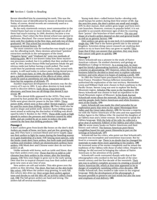 Revere identified him by examining his teeth. This was the
first known case of identification by means of dental records.
Today, of course, dental records are commonly used as a
means of identification.
By the early nineteenth century, most communities in the
United States had one or more dentists, although not all of
them had much training. In 1840, dentistry became a true
profession. That’s when the first dental school was opened in
Baltimore, Maryland. The course lasted sixteen weeks. There
were only five students in the first class, and only two of these
graduated. (4) This school has recently been restored as a
museum of dental history. (5)
The most common cure for toothaches was simply to pull
out the offending tooth. Many dentists advertised “painless”
extraction methods in the newspapers of the times.
“Negative Spray” and “Vitalized Air” were two methods of
reducing pain. (6) It is not known today how these mysteri-
ous processes worked, but it is unlikely that they worked very
well. In 1844, dentist Horace Wills had patients inhale the gas
nitrous oxide just before having a tooth pulled. The tooth
could then be painlessly removed. Nitrous oxide, mixed with
oxygen, is still used today to reduce pain during dental proce-
dures. Two years later, in 1846, the dentist William Morton
gave a public demonstration of the effects of ether, which
could be used as anesthesia not only during dental opera-
tions but for surgeries of all kinds. (7)
Another important development in dentistry was the dis-
covery of X rays in 1895. X rays allow dentists to look inside
teeth to discover defects. Early decay, impacted teeth,
abscesses, and bone loss are all things that dental X rays
reveal. (8)
The first dental drills appeared in the 1870’s. They were
powered by foot pedals like the sewing machines of the time.
Drills were given electric power in the late 1890’s. These
power drills, which were at first called “dental engines,” could
be used for more than drilling cavities. (9) They could also be
used to shape and polish teeth. Quieter, faster drilling equip-
ment aimed at reducing the discomfort of drilling was devel-
oped by John V. Borden in the 1950’s. These drills work at high
speeds to reduce the pressure and vibration caused by older
drills, and are cooled by air or water to reduce the pain
caused by the heat that drilling produces. (10)
Passage 2
A deer’s antlers grow from knob-like bones on the deer’s skull.
Antlers are made of bone, not horn, and are live, growing tis-
sue. (11) They have a constant blood and nerve supply. Deer
use their antlers to fight for mates during the breeding season
or to gain leadership of a herd. (12) Among most species, only
the bucks (male deer) have antlers, but both male and female
caribou and reindeer (which are domesticated caribou) have
antlers. (13) Musk deer and Chinese water deer do not have
antlers at all.
Unlike animals with horns, such as cattle and bison, deer
lose their antlers every year. Those that live in mild or cold
climates lose their antlers in the winter, after the breeding
season. (14) New ones begin to grow out in the early spring.
Deer that live in tropical climates may lose their antlers and
grow new ones at any time of year.
New antlers are soft and tender. Thin skin grows over the
antlers as they develop. The short, fine hair on the skin looks
like velvet. (15) When the antlers stop growing, in early fall,
this velvety skin dries up. Deer scrape their antlers against
trees and shrubs to rub the skin off, an activity called a buck
rub. (16) The full-grown antlers are hard and strong. The
antlers fall off several months later.
Young male deer—called button bucks—develop only
small bumps for antlers during their first winter of life. For
the next few years, the deer’s antlers are small and straight.
(17) As deer mature, their antlers grow larger and form intri-
cate branches. However, contrary to popular belief, it is not
possible to accurately determine ages of deer by counting
their “points” (the branches of their antlers). The size and
shape of a buck’s antlers depend on diet and general health
as well as on genetic factors. (18)
Deer antlers can grow up to one inch (2.5 centimeters) in a
single day. (19) That is the fastest growth rate in the animal
kingdom. Scientists doing cancer research are studying deer
antlers to try to learn how they can grow so rapidly. They
hope that if they can answer that question, they may learn
how cancer cells grow so quickly. (20)
Passage 3
Henry Schoolcraft was a pioneer in the study of Native
American cultures. He studied chemistry and geology at
Middlebury College in Vermont. As a young man, he man-
aged his family’s glassmaking business, and his first book was
a treatise on glassmaking. (21) However, when the family
business failed he decided to head west to explore unknown
territory and write about it in hopes of making a profit. (22)
In 1803 the United Sates purchased the Louisiana Territory
from France. President Thomas Jefferson immediately
authorized the exploration of the vast territory. Meriwether
Lewis and William Clark were chosen to find a pathway to the
Pacific Ocean. Steven Long was sent to explore the Rocky
Mountain region. Zebulon Pike went to the Southwest. (23)
Henry Schoolcraft was chosen to lead an expedition to the
Ozark Mountain region of Missouri. In his book Journal,
Schoolcraft wrote about the minerals, the plants, the animals,
and the people, both Native Americans and white frontiers-
men of the Ozarks. (24)
Later, Schoolcraft was made the chief naturalist for an
exploration party that went to the upper Mississippi River
Valley and the Great Lakes district. (25) He became a negotia-
tor with the Native Americans of the area and was appointed
Indian Agent to the Ojibwa tribe. He married the daughter of
an Ojibwa man and a white woman. He learned to speak the
Ojibwa language. With the help of his wife, he collected a
great deal of authentic folklore of the Ojibwa and other tribes.
(26) He wrote many books on Native Americans and their
history and culture. The famous American poet Henry
Longfellow based his epic poem Hiawatha in part on the
writings of Schoolcraft. (27)
Schoolcraft has his critics, who point out that Schoolcraft’s
research was incomplete and sometimes inaccurate. But he
lived in a romantic age. There is no doubt that he changed his
materials to make them more appealing to his readers. (28)
He invented some of his stories completely and he mixed the
traditions of the Ojibwa with those of other tribes. Despite his
failings, he did succeed in bringing the culture of Native
Americans to the attention of the public.
Schoolcraft’s work contrasted sharply with that of the
ethnographers who worked in the last decade of the nine-
teenth century and the first decade of the twentieth. Their
aim was to achieve complete accuracy in creating a record of
Native American life, which at that time appeared to be in
danger of completely vanishing within a few decades. (29)
Unlike Schoolcraft, they tended to take notes in the original
language. With the development of the phonograph, it
became possible to preserve not just words but also the tone
and emphasis of oral delivery. (30)
88 Section 1 Guide to Reading
TOEFL_ASAK_001-140.qxp 4/21/06 1:16 PM Page 88
 