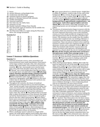 7. leaves
8. ancient Minoans; archaeological sites
9. mushrooms and other fungi
10. machines based on wheels and gears
11. glaciers in Olympia National Park; altitudes
12. satellite photography
13. American importers
14. New York City; the 1920’s; Paris
15. anemone; its nest
16. Hamlin Garland’s; William Dean Howells
17. fats; three basic types of nutrients; the fat soluble vita-
mins A, D, E, and K; fats
18. The Wisconsin Dells (or a region along the Wisconsin
River); the strange formations
Exercise 6.2
■ A gray square placed on a colored square—bright blue
or yellow, for instance—tends to take on the color of the
background. ■ To a viewer, the gray square actually
seems to have a blue or yellow tinge. ■ The tinge of color
is easier to see if a thin piece of tissue paper is placed
over the squares. ■ When a patch of color is placed on a
background that is approximately complementary—say
red on green—both colors appear brighter and more
vibrant. ■ For this reason, many flags, pennants, and
advertising banners are red and green or bright blue and
yellow.
4. The process of miniaturization began in earnest with the
transistor, which was invented in 1947. This was perhaps
the most important electronics event of the twentieth
century, as it later made possible the integrated circuits
and microprocessors that are the basis of modern elec-
tronics. The transistor was far smaller than the smallest
vacuum tube it replaced and, not needing a filament, it
consumed much less power and generated virtually no
wasted heat. There was almost no limit to how small the
transistor could be made once engineers learned to etch
electronic circuits onto a substrate of silicon. ■ In the
1950’s the standard radio had five vacuum tubes and
dozens of resistors and capacitors, all hardwired and
attached to a chassis about the size of a hardbound book.
■ Today all that circuitry and much more can fit into a
microprocessor smaller than a postage stamp. In fact,
the limiting factor in making electronic devices smaller is
not the size of the electronic components but the human
interface. ■ There is no point in making a palm-held
computer much smaller unless humans can evolve
smaller fingers. ■
5. When drawing human figures, children often make the
head too large for the rest of the body. ■ A recent study
offers some insight into this common disproportion in
children’s drawings. ■ As part of the study, researchers
asked children between four and seven years old to make
several drawings of adults. ■ When they drew frontal
views of these subjects, the sizes of the heads was
markedly enlarged. ■ However, when the children drew
rear views of the adults, the size of the heads was not
nearly so exaggerated. The researchers suggest that chil-
dren draw bigger heads when they know that they must
leave room for facial details. Therefore, the distorted head
size in children’s drawings is a form of planning ahead
and not an indication of a poor sense of scale.
6. It has been observed that periods of maximum rainfall
occur in both the northern and southern hemispheres at
about the same time. This phenomenon cannot be ade-
quately explained on a climatological basis, but meteors
may offer a plausible explanation. When the earth
encounters a swarm of meteors, each meteor striking the
upper layers of the atmosphere is vaporized by frictional
heat. The resulting debris is a fine smoke or powder.
■ This “stardust” then floats down into the lower atmos-
phere, where such dust readily serves as nuclei on which
ice crystals or raindrops can form. ■ Confirmation that
this phenomenon actually occurs is found in the
observed fact that increases in world rainfall typically
come about a month after major meteor systems are
encountered in space. This delay allows time for the dust
to settle through the upper atmosphere. ■ Furthermore,
proof that meteors actually create dust clouds can be
seen in the fact that large meteors sometimes leave visi-
ble traces of dust. ■ In a few witnessed cases, dust has
remained visible for over an hour. In one extreme case—
90 Section 1 Guide to Reading
1. D
2. B
3. D
4. C
5. C
6. D
7. B
8. A
9. C
10. C
11. A
12. A
13. D
14. B
15. B
16. C
17. C
18. D
19. A
20. B
21. D
22. A
23. D
24. A
25. A
26. C
27. C
28. A
29. B
30. B
31. A
32. D
33. C
34. D
35. B
36. B
37. C
38. A
39. C
40. A
41. A
Lesson 7: Sentence Addition Questions
Exercise 7.1
1. Until the nineteenth century, when steamships and
transcontinental trains made long-distance travel practi-
cal for large numbers of people, only a few adventurers,
mainly sailors and traders, ever traveled out of their own
countries. ■ In fact, most people never traveled more
than a few miles from the place where they were born.
■ “Abroad” was a truly foreign place that the vast major-
ity of people knew very little about indeed. ■ Early map-
makers, therefore, had little danger of being accused of
mistakes even though they were wildly inaccurate.
■ When mapmakers drew maps, imagination was as
important as geographic reality. ■ Nowhere is this more
evident than in old maps illustrated with mythical crea-
tures and strange humans.
2. Throughout the centuries, the dream of medieval
alchemists was to discover how to turn lead and other
“base” metals into gold. Some alchemists were fakes, but
many were learned men with philosophical goals. Their
quest was based on the ancient idea that all matter con-
sists of different proportions of just four substances:
earth, water, fire, and air. ■ They believed that it was pos-
sible to adjust the proportions of the elements that made
up lead by chemical means so that it turned into gold, a
process that they called transmutation. ■ Their experi-
ments were concerned with finding the substance, which
they called the philosopher’s stone, that would cause this
astonishing change to take place. ■ In addition, they
searched for the elixir of life, a substance that could
cure disease and prolong life. They failed to achieve
either of their goals. ■ However, their techniques for
preparing and studying chemicals helped lay the founda-
tion for the modern science of chemistry.
3. When a small gray square is placed on a larger white
square, the small square appears much darker than when
the same square of gray is placed on a larger black square.
TOEFL_ASAK_001-140.qxp 4/21/06 1:16 PM Page 90
 