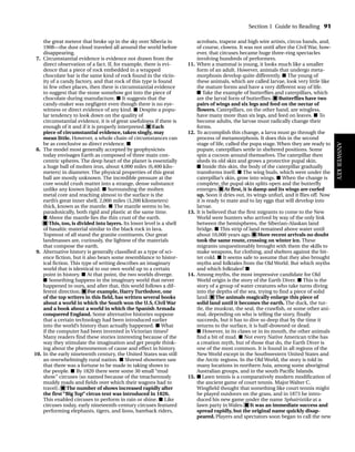 the great meteor that broke up in the sky over Siberia in
1908—the dust cloud traveled all around the world before
disappearing.
7. Circumstantial evidence is evidence not drawn from the
direct observation of a fact. If, for example, there is evi-
dence that a piece of rock embedded in a wrapped
chocolate bar is the same kind of rock found in the vicin-
ity of a candy factory, and that rock of this type is found
in few other places, then there is circumstantial evidence
to suggest that the stone somehow got into the piece of
chocolate during manufacture. ■ It suggests that the
candy-maker was negligent even though there is no eye-
witness or direct evidence of any kind. ■ Despite a popu-
lar tendency to look down on the quality of
circumstantial evidence, it is of great usefulness if there is
enough of it and if it is properly interpreted. ■ Each
piece of circumstantial evidence, taken singly, may
mean little. However, a whole chain of circumstances can
be as conclusive as direct evidence. ■
8. The model most generally accepted by geophysicists
today envisages Earth as composed of three main con-
centric spheres. The deep heart of the planet is essentially
a huge ball of molten iron, about 4,000 miles (6,400 kilo-
meters) in diameter. The physical properties of this great
ball are mostly unknown. The incredible pressure at the
core would crush matter into a strange, dense substance
unlike any known liquid. ■ Surrounding the molten
metal core and reaching almost to the surface is the
earth’s great inner shell, 2,000 miles (3,200 kilometers)
thick, known as the mantle. ■ The mantle seems to be,
paradoxically, both rigid and plastic at the same time.
■ Above the mantle lies the thin crust of the earth.
■ This, too, is divided into layers. Its lower level is a shell
of basaltic material similar to the black rock in lava.
Topmost of all stand the granite continents. Our great
landmasses are, curiously, the lightest of the materials
that compose the earth.
9. Alternative history is generally classified as a type of sci-
ence fiction, but it also bears some resemblance to histor-
ical fiction. This type of writing describes an imaginary
world that is identical to our own world up to a certain
point in history. ■ At that point, the two worlds diverge.
■ Something happens in the imaginary world that never
happened in ours, and after that, this world follows a dif-
ferent direction. ■ For example, Harry Turtledove, one
of the top writers in this field, has written several books
about a world in which the South won the U.S. Civil War
and a book about a world in which the Spanish Armada
conquered England. Some alternative histories suppose
that a certain technology had been introduced earlier
into the world’s history than actually happened. ■ What
if the computer had been invented in Victorian times?
Many readers find these stories interesting because of the
way they stimulate the imagination and get people think-
ing about the phenomenon of cause and effect in history.
10. In the early nineteenth century, the United States was still
an overwhelmingly rural nation. ■ Shrewd showmen saw
that there was a fortune to be made in taking shows to
the people. ■ By 1820 there were some 30 small “mud
show” circuses (so named because of the treacherously
muddy roads and fields over which their wagons had to
travel). ■ The number of shows increased rapidly after
the first “Big Top” circus tent was introduced in 1826.
This enabled circuses to perform in rain or shine. ■ Like
circuses today, early nineteenth-century circuses featured
performing elephants, tigers, and lions, bareback riders,
acrobats, trapeze and high wire artists, circus bands, and,
of course, clowns. It was not until after the Civil War, how-
ever, that circuses became huge three-ring spectacles
involving hundreds of performers.
11. When a mammal is young, it looks much like a smaller
form of an adult. However, animals that undergo meta-
morphosis develop quite differently. ■ The young of
these animals, which are called larvae, look very little like
the mature forms and have a very different way of life.
■ Take the example of butterflies and caterpillars, which
are the larval form of butterflies. ■ Butterflies have two
pairs of wings and six legs and feed on the nectar of
flowers. Caterpillars, on the other hand, are wingless,
have many more than six legs, and feed on leaves. ■ To
become adults, the larvae must radically change their
forms.
12. To accomplish this change, a larva must go through the
process of metamorphosis. It does this in the second
stage of life, called the pupa stage. When they are ready to
pupate, caterpillars settle in sheltered positions. Some
spin a cocoon around themselves. The caterpillar then
sheds its old skin and grows a protective pupal skin.
■ Inside this skin, the body of the caterpillar gradually
transforms itself. ■ The wing buds, which were under the
caterpillar’s skin, grow into wings. ■ When the change is
complete, the pupal skin splits open and the butterfly
emerges. ■ At first, it is damp and its wings are curled
up. Soon it dries out, its wings unfurl, and it flies off. Now
it is ready to mate and to lay eggs that will develop into
larvae.
13. It is believed that the first migrants to come to the New
World were hunters who arrived by way of the only link
between the hemispheres, the Siberian-Alaskan land
bridge. ■ This strip of land remained above water until
about 10,000 years ago. ■ More recent arrivals no doubt
took the same route, crossing on winter ice. These
migrants unquestionably brought with them the skills to
make weapons, fur clothing, and shelters against the bit-
ter cold. ■ It seems safe to assume that they also brought
myths and folktales from the Old World. But which myths
and which folktales? ■
14. Among myths, the most impressive candidate for Old
World origin is the story of the Earth Diver. ■ This is the
story of a group of water creatures who take turns diving
into the depths of the sea, trying to find a piece of solid
land. ■ The animals magically enlarge this piece of
solid land until it becomes the earth. The duck, the tur-
tle, the muskrat, the seal, the crawfish, or some other ani-
mal, depending on who is telling the story, finally
succeeds, but it has to dive so deep that by the time it
returns to the surface, it is half-drowned or dead.
■ However, in its claws or in its mouth, the other animals
find a bit of mud. ■ Not every Native American tribe has
a creation myth, but of those that do, the Earth Diver is
one of the most common. It is found in all regions of the
New World except in the Southwestern United States and
the Arctic regions. In the Old World, the story is told in
many locations in northern Asia, among some aboriginal
Australian groups, and in the south Pacific Islands.
15. ■ Lawn tennis is a comparatively modern modification of
the ancient game of court tennis. Major Walter C.
Wingfield thought that something like court tennis might
be played outdoors on the grass, and in 1873 he intro-
duced his new game under the name Sphairistike at a
lawn party in Wales. ■ It was an immediate success and
spread rapidly, but the original name quickly disap-
peared. Players and spectators soon began to call the new
Section 1 Guide to Reading 91
ANSWER
KEY
TOEFL_ASAK_001-140.qxp 4/21/06 1:16 PM Page 91
 