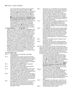 The air into which secondhand noise is emitted
and on which it travels is “a commons.” ■ It
belongs not to an individual person or a group, but
to everyone. ■ People, businesses, and organiza-
tions, therefore, do not have unlimited rights to
broadcast noise as they please, as if the effects of
noise were limited only to their private property.
■ On the contrary, they have an obligation to use
the commons in ways that are compatible with or
do not detract from other uses. Those that disre-
gard the obligation to not interfere with others’ use
and enjoyment of the commons by producing
noise pollution are, in many ways, acting like a
bully in a schoolyard. ■ Although they may do so
unknowingly, they disregard the rights of others
and claim for themselves rights that are not theirs.
12. Noise pollution: A, C, F; air pollution: B, D.
Choice A is related to noise pollution. In paragraph 6, the
author says, “Noise is transient; once the pollution stops,
the environment is free of it.” Choice B is related to air
pollution. The author says in paragraph 6, “We can meas-
ure the amount of chemicals and other pollutants intro-
duced into the air.” In the same paragraph, the author
says, “The definition of noise pollution itself is highly
subjective,” so C is a characteristic of noise pollution. D is
a characteristic of air pollution, as the author points out
in paragraph 6. “Scientists can estimate how much mate-
rial can be introduced into the air before harm is done.
The same is true of water pollution and soil pollution.” E
is not related to either form of pollution. Nowhere in the
passage does the author mention ways to reduce noise
pollution or air pollution. In paragraph 7, the author says,
“Other factors that have to be considered are the time
and place, the duration, the source of the sound, and
even the mood of the affected person.” Therefore, point F
is characteristic of noise pollution.
In A New Light: LEDs
13. C Remarkably means “amazingly, surprisingly,
extraordinarily.”
14. A In paragraph 2, the author mentions all of these
problems with fluorescent bulbs except the need to
replace them often. “The harsh color isn’t as pleas-
ing as the warmer glow of incandescent lamps.
Besides, they have a tendency to flicker on and off
and to produce an annoying buzz.”
15. A Paragraph 3 says, “Different types of materials
result in light of different colors.”
16. A The reference is to “white-light-emitting diodes
(WLEDs)” in the previous sentence.
17. D The author says that “Shuji Nakamura discovered
that, by using layers of gallium nitride, he could
create a powerful blue LED.” (Other engineers later
used his blue LED to create white LEDs.)
18. B In paragraph 3, the author says that red and green
LEDs have been used for many years. In paragraph
5, the author explains how the development of the
blue LED led to the development of the white LED.
Therefore, the most recent of these types of LEDs
to be developed was the white LED.
19. C In paragraph 5, the author gives two ways in which
blue LEDs could be used to create white LEDs.
One way involves “a chemical coating similar to
that inside a fluorescent bulb that converts the
blue light to white.”
20. A The author says, “it will still be some time before
WLEDs are commonly used in homes. WLEDs are
currently only twice as energy efficient as incan-
descent. They are also very expensive. But
researchers believe that they can create WLEDs
that are ten times as efficient and one thousand
times as long-lasting as incandescent, making
them cost-effective.” If WLEDs were cost-effective
now, we can assume that more people would use
them to light their homes.
21. B The author says that, today, most lighting in devel-
oping countries is provided by kerosene. The
author mentions the problems with kerosene
(cost, pollution, danger of fires, etc.) to show why
it would be advantageous to switch from kerosene
to LED lighting.
22. B In paragraph 6, the author states, “Energy to light
these efficient LEDs can be provided by batteries
that are charged by pedal-driven generators, by
hydroelectricity from rivers or streams, by wind-
powered generators, or by solar energy.” So while
energy to power the LEDs may come indirectly
from the energy of the sun, water power, or a
human-powered generator, it comes directly from
batteries.
23. C The word conventional means “standard, usual,
customary, normal.”
24. D The author says that “LEDs could revolutionize
lighting as the cell phone has revolutionized com-
munication in places where land telephone lines
are unavailable.”
25. The new sentence is in contrast with the previous sen-
tence (the word But tells you this). The previous sentence
explains how incandescent lights produce light. The new
sentence explains how much of the energy used in incan-
descent bulbs is wasted. The word this in the sentence
that follows also is a link to the missing sentence because
it refers to the phrase 95% of the energy.
At the end of the 1800’s, Thomas Edison intro-
duced the incandescent light bulb and changed
the world. Remarkably, the incandescent bulb
used today has changed little in over a hundred
years. ■ A glass bulb is filled with an inert gas such
as argon. Inside the bulb, electricity passes
through a metal filament. ■ Because of resistance,
the filament becomes so hot that it glows. ■ But
95% of the energy goes to produce heat and is
basically wasted. Given that 20% of the world’s
electricity is used to power lights, this is an enor-
mous amount of wasted energy. ■
26. F, C, Choice F summarizes the information in
E paragraph 3, Choice C summarizes paragraphs 4
and 5, and choice E summarizes paragraph 6.
Choices A and B are only details in the passage,
and choice D contradicts information that is given
in the passage. The author says in paragraph 3,
“Engineers say that they are significantly more effi-
cient than either incandescent or fluorescent
lights.”
27. D In paragraph 1, the author says, “at the time, no
one knew that these paintings would one day be
considered masterpieces. The paintings and the
painters were virtually unknown at the time and
would remain that way for several years.”
28. A Virtually means “almost, nearly.”
94 Section 1 Guide to Reading
TOEFL_ASAK_001-140.qxp 4/21/06 1:16 PM Page 94
 