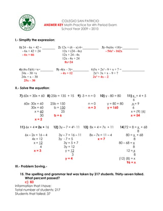 COLEGIO SAN PATRICIO
                      ANSWER KEY Math Practice for 4th Period Exam
                               School Year 2009 – 2010


I.- Simplify the expression:

  1) 24 – 6x + 42 = ________ 2) 12x + (6 – x) 4=__________     3) -9x(6x +18)=__________
     - 6x + 42 + 24             12x + (24 - 4x)                   - 54x² - 162x
     - 6x + 66                  12x + 24 - 4x
                                12x - 4x + 24
                                  8x+24

  4) (4x-5)(6) +x=________     5) -4(x – 3)=__________ 6)3x + 2x² - 9 + x + 7 = ______________
    24x – 30 +x                    - 4x + 12             2x²+ 3x + x – 9 + 7
    24x + x – 30                                        2x² + 4x – 2
      25x – 30

II.- Solve the equation:

   7) 60x = 30x + 60 8) 25b = 135 + 15        9) -3 + n = 0   10) y - 80 = 80    11) x = 4 + 5
                                                                                     6
      60x- 30x = 60        25b = 150                  n=0          y = 80 + 80      x=9
           30x = 60          b = 150                  n=3          y = 160           6
             x = 60               25                                               x = (9) (6)
                 30          b=6                                                   x = 54
             x=2

   11) 6x + 4 = 2x + 16      12) 3y – 7 = 4²- 11   13) 8x + 4 = 7x + 11     14)72 + 8 = x + 68
                                                                                        8
      6x – 2x = 16 – 4          3y – 7 = 16 – 11       8x – 7x = 11 – 4         80 = x + 68
           4x = 12              3y - 7 = 5                   x=7                      8
            x = 12                 3y = 5 + 7                              80 – 68 = x
                 4                 3y = 12                                           8
            x=3                     y = 12                                      12 = x
                                         3                                            8
                                     y=4                                   (12) (8) = x
                                                                                 96 = x
III.- Problem Soving.-

    15. The spelling and grammar test was taken by 217 students. Thirty-seven failed.
        What percent passed?
        c) 83
Information that I have:
Total number of students: 217
Students that failed: 37
 