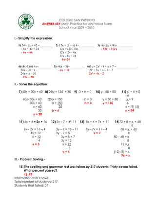 COLEGIO SAN PATRICIO
                      ANSWER KEY Math Practice for 4th Period Exam
                               School Year 2009 – 2010


I.- Simplify the expression:

  1) 24 – 6x + 42 = ________ 2) 12x + (6 – x) 4=__________     3) -9x(6x +18)=__________
     - 6x + 42 + 24             12x + (24 - 4x)                   - 54x² - 162x
     - 6x + 66                  12x + 24 - 4x
                                12x - 4x + 24
                                  8x+24

  4) (4x-5)(6) +x=________     5) -4(x – 3)=__________ 6)3x + 2x² - 9 + x + 7 = ______________
    24x – 30 +x                    - 4x + 12             2x²+ 3x + x – 9 + 7
    24x + x – 30                                        2x² + 4x – 2
      25x – 30

II.- Solve the equation:

   7) 60x = 30x + 60 8) 25b = 135 + 15        9) -3 + n = 0   10) y - 80 = 80    11) x = 4 + 5
                                                                                     6
      60x- 30x = 60        25b = 150                  n=0          y = 80 + 80      x=9
           30x = 60          b = 150                  n=3          y = 160           6
             x = 60               25                                               x = (9) (6)
                 30          b=6                                                   x = 54
             x = 20

   11) 6x + 4 = 2x + 16      12) 3y – 7 = 4²- 11   13) 8x + 4 = 7x + 11     14)72 + 8 = x + 68
                                                                                        8
      6x – 2x = 16 – 4          3y – 7 = 16 – 11       8x – 7x = 11 – 4         80 = x + 68
           4x = 12              3y - 7 = 5                   x=7                      8
            x = 12                 3y = 5 + 7                              80 – 68 = x
                 4                 3y = 12                                           8
            x=3                     y = 12                                      12 = x
                                         3                                            8
                                     y=4                                   (12) (8) = x
                                                                                 96 = x
III.- Problem Soving.-

    15. The spelling and grammar test was taken by 217 students. Thirty-seven failed.
        What percent passed?
        c) 83
Information that I have:
Total number of students: 217
Students that failed: 37
 