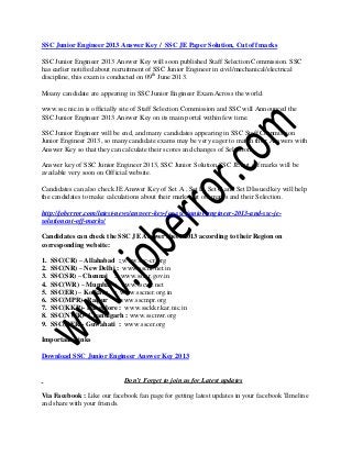 SSC Junior Engineer 2013 Answer Key / SSC JE Paper Solution, Cut off marks
SSC Junior Engineer 2013 Answer Key will soon published Staff Selection Commission. SSC
has earlier notified about recruitment of SSC Junior Engineer in civil/mechanical/electrical
discipline, this exam is conducted on 09th
June 2013.
Moany candidate are appearing in SSC Junior Engineer Exam Across the world.
www.ssc.nic.in is officially site of Staff Selection Commission and SSC will Announced the
SSC Junior Engineer 2013 Answer Key on its main portal within few time.
SSC Junior Engineer will be end, and many candidates appearing in SSC Staff Commission
Junior Engineer 2013, so many candidate exams may be very eager to match their Answers with
Answer Key so that they can calculate their scores and changes of Selection.
Answer key of SSC Junior Engineer 2013, SSC Junior Solution,SSC JE cut off marks will be
available very soon on Official website.
Candidates can also check JE Answer Key of Set A , Set B, Set C and Set DIssued key will help
the candidates to make calculations about their marks,cut off marks and their Selection.
http://joberror.com/latest-news/answer-key-for-ssc-junior-engineer-2013-and-ssc-je-
solutioncut-off-marks/
Candidates can check the SSC JE Answer sheet 2013 according to their Region on
corresponding website:
1. SSC(CR) – Allahabad : www.ssc-cr.org
2. SSC(NR) – New Delhi : www.sscnr.net.in
3. SSC(SR) – Chennai : www.sscsr.gov.in
4. SSC(WR) – Mumbai : www.sscwr.net
5. SSC(ER) – Kolkata : www.sscner.org.in
6. SSC(MPR)- Raipur : www.sscmpr.org
7. SSC(KKR)- Bangalore : www.ssckkr.kar.nic.in
8. SSC(NWR)- Chandigarh : www.sscnwr.org
9. SSC(NER)- Guwahati : www.sscer.org
Important Links
Download SSC Junior Engineer Answer Key 2013
Don’t Forget to join us for Latest updates
Via Facebook : Like our facebook fan page for getting latest updates in your facebook Timeline
and share with your friends.
 