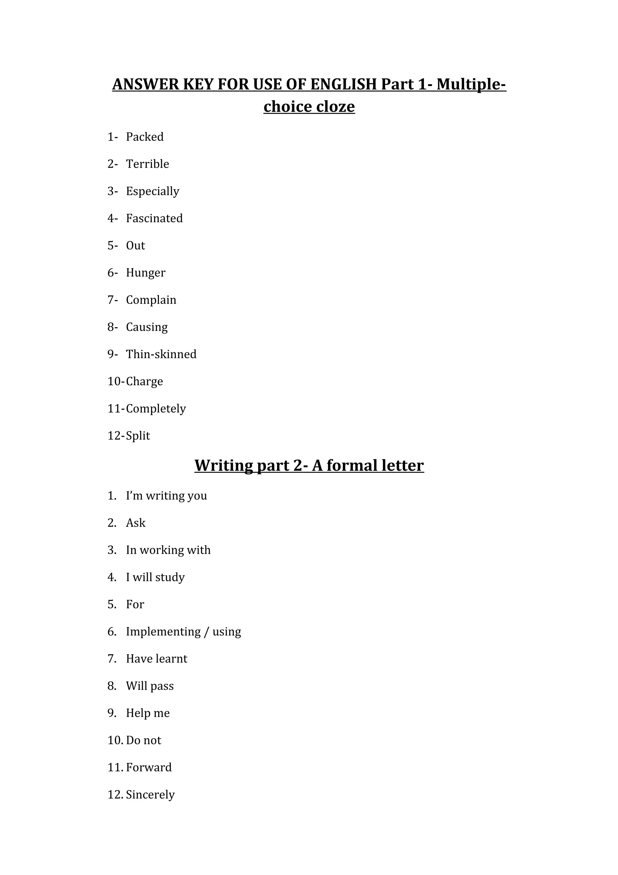 ANSWER KEY FOR USE OF ENGLISH Part 1- Multiple-
choice cloze
1- Packed
2- Terrible
3- Especially
4- Fascinated
5- Out
6- Hunger
7- Complain
8- Causing
9- Thin-skinned
10-Charge
11-Completely
12-Split
Writing part 2- A formal letter
1. I’m writing you
2. Ask
3. In working with
4. I will study
5. For
6. Implementing / using
7. Have learnt
8. Will pass
9. Help me
10. Do not
11. Forward
12. Sincerely