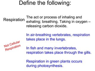 Define the following:
Respiration
The act or process of inhaling and
exhaling; breathing. Taking in oxygen –
releasing carbon dioxide.
In air-breathing vertebrates, respiration
takes place in the lungs.
In fish and many invertebrates,
respiration takes place through the gills.
Respiration in green plants occurs
during photosynthesis.
Not Cellular
Respiration
 