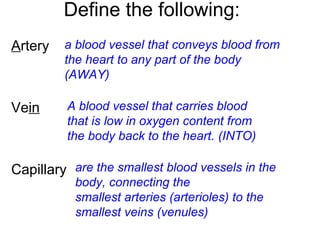 Define the following:
Artery
Vein
Capillary
a blood vessel that conveys blood from
the heart to any part of the body
(AWAY)
A blood vessel that carries blood
that is low in oxygen content from
the body back to the heart. (INTO)
are the smallest blood vessels in the
body, connecting the
smallest arteries (arterioles) to the
smallest veins (venules)
 