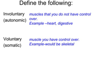 Define the following:
Involuntary
(autonomic)
Voluntary
(somatic)
muscles that you do not have control
over.
Example –heart, digestive
muscle you have control over.
Example-would be skeletal
 