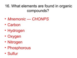 16. What elements are found in organic
compounds?
• Mnemonic --- CHONPS
• Carbon
• Hydrogen
• Oxygen
• Nitrogen
• Phosphorous
• Sulfur
 