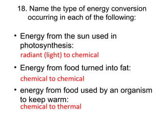 18. Name the type of energy conversion
occurring in each of the following:
• Energy from the sun used in
photosynthesis:
• Energy from food turned into fat:
• energy from food used by an organism
to keep warm:
radiant (light) to chemical
chemical to chemical
chemical to thermal
 