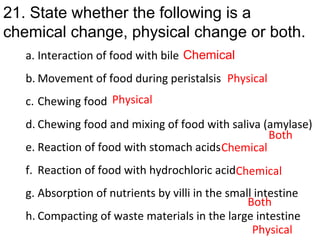 a. Interaction of food with bile
b. Movement of food during peristalsis
c. Chewing food
d. Chewing food and mixing of food with saliva (amylase)
e. Reaction of food with stomach acids
f. Reaction of food with hydrochloric acid
g. Absorption of nutrients by villi in the small intestine
h. Compacting of waste materials in the large intestine
21. State whether the following is a
chemical change, physical change or both.
Chemical
Physical
Physical
Both
Chemical
Chemical
Both
Physical
 