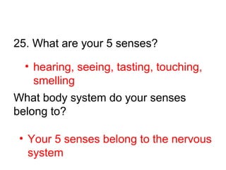 25. What are your 5 senses?
What body system do your senses
belong to?
• Your 5 senses belong to the nervous
system
• hearing, seeing, tasting, touching,
smelling
 
