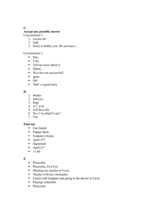 C.
Accept any possible answer
Conversation 1
1. excuse me
2. look
3. Sorry to bother you. Do you have…
Conversation 2
 Hey
 I see
 Tell me more about it
 Mmm…
 Was the war successful?
 great
 Oh!
 That’s a good story
D.
1. thanks
2. and you
3. hope
4. at 7. p.m.
5. will have the
6. No, I ‘m afraid I can’t
7. Yes
Find out
 Fun Island
 Puppet show
 Geppeto’s house
 April 23rd
 Supermall
 April 21st
 11.00
E
 Pinocchio
 Pinocchio, Evil Fox
 Meeting my teacher at 9 a.m.
 Theater with my classmates
 Lunch with Geppeto and going to the doctor at 8 p.m
 Playing volleyball
 Pinocchio
 
