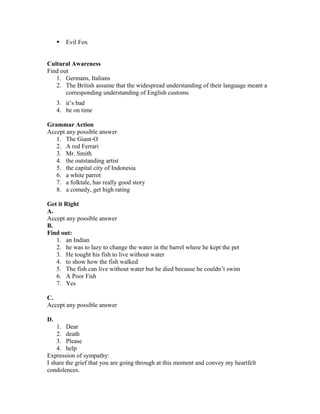  Evil Fox
Cultural Awareness
Find out
1. Germans, Italians
2. The British assume that the widespread understanding of their language meant a
corresponding understanding of English customs.
3. it’s bad
4. be on time
Grammar Action
Accept any possible answer
1. The Giant-O
2. A red Ferrari
3. Mr. Smith
4. the outstanding artist
5. the capital city of Indonesia
6. a white parrot
7. a folktale, has really good story
8. a comedy, get high rating
Get it Right
A.
Accept any possible answer
B.
Find out:
1. an Indian
2. he was to lazy to change the water in the barrel where he kept the pet
3. He tought his fish to live without water
4. to show how the fish walked
5. The fish can live without water but he died because he couldn’t swim
6. A Poor Fish
7. Yes
C.
Accept any possible answer
D.
1. Dear
2. death
3. Please
4. help
Expression of sympathy:
I share the grief that you are going through at this moment and convey my heartfelt
condolences.
 