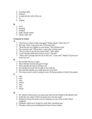 4. in kitchen table
5. old toad
6. to make her the wife of her son
7. no
8. singing
B.
1. move
2. husband
3. croaked
4. bank, stream, matter
5. shame, stalk, leaf
Grammar in Action
A.
1. “Do I have to listen to that song again?”Adam asked,” I don’t like it!”
2. Bill said, “Don’t wait up for me. I’ll be home late”.
3. “Read the last two chapters in your books,” the instructor said.
4. The secretary said, “Please have a seat in the waiting room”.
5. “Do you want to see the new horror film?”, Max asked.
6. “I can’t decide which pair of shoes to buy”, Pat said.
7. “There aren’t enough seats for me in this row,” Cyrus said,” Maybe I’ll just move
to the last row”.
B.
1. He said that she was so ugly
2. They told that she had only got two legs
3. They said that she had no feeling at all
4. He said that you were far too ugly to live with me
5. She said that whether you could spare her some food
6. The mouse said to come in and get warm. He had got plenty of food in his pantry.
C.
1. who
2. who
3. who
4. whom
5. who
6. who
7. whose
D.
1. Dr. Johnson whose house was quite near often met his friends in the Queen Club
2. Is that the new station which you point out to me last week?
3. Beethoven whom the music you are listening was one of the world’s finest
composer
4. Elephants which never forget live more than a hundred years
5. The glass which you are drinking from hasn’t been washed
 