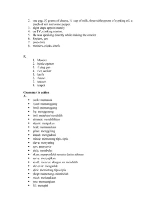 2. one egg, 50 grams of cheese, ¼ cup of milk, three tablespoons of cooking oil, a
pinch of salt and some pepper.
3. eight steps approximately
4. on TV, cooking session.
5. He was speaking directly while making the omelet
6. Spoken, yes
7. procedure
8. mothers, cooks, chefs
F.
1. blender
2. bottle opener
3. frying pan
4. rice cooker
5. knife
6. funnel
7. toaster
8. teapot
Grammar in action
A.
 cook: memasak
 roast: memanggang
 broil: memanggang
 fry: menggoreng
 boil: merebus/mendidih
 simmer: mendidihkan
 steam: mengukus
 heat: memanaskan
 grind: menggiling
 knead: mengadoni
 mince: memotong tipis-tipis
 sieve: menyaring
 sort: menyortir
 pick: membului
 skim: menyendoki sesuatu darim adonan
 serve: menyajikan
 scald: mencuci dengan air mendidih
 stir over: mengaduk
 slice: memotong tipis-tipis
 chop: memotong, membelah
 mash: melunakkan
 pou: menuangkan
 fill: mengisi
 