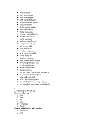  fold: melipat
 roll: menggulung
 mix: mencampur
 add: menambahkkan
 braise: memasak presto
 shred: memarut
 drain: mengeringkan
 melt: melelehkan
 baste: menyirami
 remove: menghilangkan
 divide: memisahkan
 shell: menguliti
 sprinkle: menaburkan
 weigh: menimbang
 sift: mengayaki
 beat: memukuli
 smoke: mengasapi
 seed: membuang biji
 scale: menyisiki
 garnish: menghias
 toss: menggoyang-goyang
 top: melapisi bagian atas
 crush: mremukkan
 wrap: membungkus
 cut: memoptong
 cut inti chunks: memotong kecil-kecil
 cut crowise: memotong sial
 take aside: memilah
 let it cool: mendinginkan
 cut into length: memotong panjang
 cut into dices: memotong menjadi dadu
B.
Accept any possible answer
How to boil an egg
1. first
2. then
3. next
4. then
5. remember
6. Finally
How to make instant fried noodles
1. first of all
2. then
 