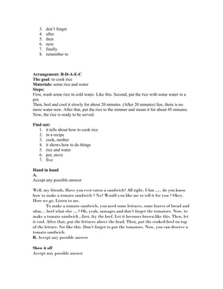 3. don’t forget
4. after
5. then
6. next
7. finally
8. remember to
Arrangement: B-D-A-E-C
The goal: to cook rice
Materials: some rice and water
Steps:
First, wash some rice in cold water. Like this. Second, put the rice with some water in a
pot.
Then, boil and cool it slowly for about 20 minutes. (After 20 minutes) See, there is no
more water now. After that, put the rice to the simmer and steam it for about 45 minutes.
Now, the rice is ready to be served.
Find out:
1. it tells about how to cook rice
2. in a recipe
3. cook, mother
4. it shows how to do things
5. rice and water
6. pot, stove
7. five
Hand in hand
A.
Accept any possible answer
Well, my friends, Have you ever eaten a sandwich? All right, Uhm ..... do you know
how to make a tomato sandwich ? No? Would you like me to tell it for you ? Okey.
Here we go. Listen to me.
To make a tomato sandwich, you need some lettuces, some loaves of bread and
uhm… beef what else ....? Oh, yeah, sausages.and don’t forget the tomatoes. Now, to
make a tomato sandwich , first, fry the beef. Let it becomes brown.like this. Then, let
it cool. After that, put the lettuces above the brad. Then, put the cooked-beef on top
of the lettuce. See like this. Don’t forget to put the tomatoes. Now, you can deserve a
tomato sandwich.
B. Accept any possible answer
Show it off
Accept any possible answer
 