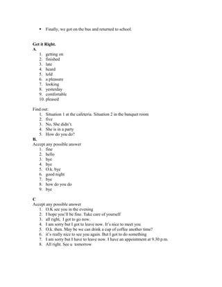  Finally, we got on the bus and returned to school.
Get it Right.
A.
1. getting on
2. finished
3. late
4. heard
5. told
6. a pleasure
7. looking
8. yesterday
9. comfortable
10. pleased
Find out:
1. Situation 1 at the cafeteria. Situation 2 in the banquet room
2. five
3. No, She didn’t.
4. She is in a party
5. How do you do?
B.
Accept any possible answer
1. fine
2. hello
3. bye
4. bye
5. O.k. bye
6. good night
7. bye
8. how do you do
9. bye
C
Accept any possible answer
1. O.K see you in the evening
2. I hope you’ll be fine. Take care of yourself
3. all right, I got to go now.
4. I am sorry but I got to leave now. It’s nice to meet you
5. O.k. then. May be we can drink a cup of coffee another time?
6. it’s really nice to see you again. But I got to do something
7. I am sorry but I have to leave now. I have an appointment at 9.30 p.m.
8. All right. See u tomorrow
 