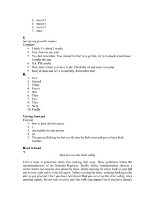 4. mustn’t
5. mustn’t
6. mustn’t
7. must
G
Accept any possible answer
Complete
 I think it’s about 2 weeks
 Can I borrow you car?
 Yes, but remember. You mustn’t let the tires get flat, leave it unlocked and leave
it under the sun.
 O.k. I’ll remebr
 Now, here’s hwat you have to do: Check the oil and water everyday
 Keep it clean and drive it carefully. Remember that!
H.
1. First
2. Second
3. Third
4. Fourth
5. One
6. Then
7. First
8. Then
9. Next
10. Finally
Moving Forward
Find out
1. how to play the hole game
2. 2
3. one marble for one person
4. six
5. The person flicking the last marble into the hole wins and gets to keep both
marbles.
Hand in hand
A
How to cross the street safely
There’s more to pedestrian safety than looking both ways. These guidelines follow the
recommendations of the National Highway. Traffic Safety Administration chooses a
corner where cars tend to slow down the most. When crossing the street, look to your left
and to your right and to your left again. Before crossing the street, continue looking to the
side as you proceed. Once you have determined that you can cross the street safely, obey
crossing signals. Do not start to cross until the walk sign appears but if you have already
 
