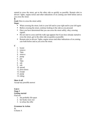 started to cross the street, get to the other side as quickly as possible. Remain alert to
drivers’ lights, engine noises and other indications of on coming cars both before and as
you cross the street.
B
Goal: How to cross the street safely
Steps:
 When crossing the street, look to your left and to your right and to your left again
 Before crossing the street, continue looking to the side as you proceed.
 Once you have determined that you can cross the street safely, obey crossing
signals.
 Do not start to cross until the walk sign appears but if you have already started to
cross the street, get to the other side as quickly as possible
 Remain alert to drivers’ lights, engine noises and other indications of on coming
cars both before and as you cross the street.
C
1. locate
2. remove
3. Take
4. remove
5. pump
6. put
7. Take
8. rub
9. rub
10. spread
11. press down
12. escape
13. pump
14. riding
Show it off
Accept any possible answer
Unit 4
Stage 1
Getting started
Find out:
1. she probably felt upset
2. her books were wet
3. to refuse the offer
Grammar in Action
A.
Column A
 