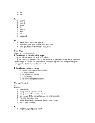 11. she
12. her
C.
1. rushed
2. looked
3. sighed
4. hit
5. needed
6. cried
7. sat
8. happened
D.
1. asked, drove, were, was, looked
2. exclaimed, met, was, looked, were, told, left
3. took, got, knocked, heard, fell, held, asked
Get it Right
Accept any possible answer
1. Creating an orientation of the story
e.g. the orientation for the topic of first love
Do you remember you first love? What is that? Can you forget it? no. I won’t I would
never forget it. He was the first one who came into my heart. He had gone away and
disappeared. But now, why he came back…
2. Creating an ending of a story
a) stating your own feeling/opinion
b) a happy ending
c) an unexpected feeling
d) a sad ending
e) re-emphasizing the main idea
Moving Forward
A.
Find out
1. about lovers
2. to buy a chain for Jim’s watch
3. to buy a jeweled-comb for his wife
4. No, because Della cut her hair and Jim sold his watch
5. The gifts show their love
6. happy. Both of then know that they love each other
7. yes. It’s a good story
B.
1. long hair, a gold pocket watch
 