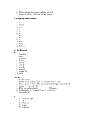 6. BB’s feathered crest appears colorful and stiff
7. Granky is a funny rabbit that has two long ears
B. accept any possible answer
C.
1. is
2. named
3. was
4. is
5. is
6. are
7. is
8. are
9. is
10. feels
11. looks
12. follows
Moving Forward
A.
1. beautiful
2. native
3. powerful
4. clever
5. speech
6. whistles
7. cheerful
8. amusing
9. wonderful
10. finish
Find out:
1. It’s a cockatoo
2. BB has a stiff feathered crest and powerful hooked beak.
3. BB is a clever cockatoo. She is clever at mimicking a human’s speech.
4. two ears of corn every day
5. BB is originally native to Philippines
6. Her body size lies between 30 and 32 centimeters.
7. to describe BB
B.
1. telling the topic
2. BB
3. 30-32 cm
4. singing
5. no closing
 
