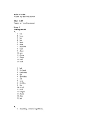 Hand in Hand
Accept any possible answer
Show it off
Accept any possible answer
Stage 2
Getting started
A.
1. toe
2. knee
3. hip
4. leg
5. head
6. back
7. shoulder
8. foot
9. chest
10. arm
11. elbow
12. finger
13. hand
14. neck
1. hair
2. forehead
3. eyebrows
4. eye
5. eyelashes
6. ear
7. nose
8. freckles
9. lips
10. mouth
11. teeth
12. tongue
13. cheek
14. chin
15. jaw
B.
1. describing someone’s girlfriend
 