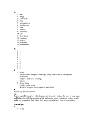 G.
1. lazy
2. stingy
3. Unfriendly
4. strict
5. unimaginative
6. genuine/true
7. loyal
8. friendly
9. unreliable
10. tidy
11. idiot/stupid
12. impatient
13. miserly
14. charitable
15. unemotional
H.
1. c
2. a
3. f
4. i
5. e
6. g
7. d
8. h
9. b
I.
1. Henry
Positive traits: energetic, always get things done, listen to other people,
responsible
Negative traits: like cheating,
Stingy.
2. Dessy Ratna
Positive traits: smart
Negative: arrogant, bad-tempered, not helpful
K.
Accept any possible answer
e.g.
Rudi is a good-looking boy who always wears expensive clothes. He likes to wear jeans
and Italian shoes. He has short curly hair and slanted black. He is about average height
and is not overweight. Everybody likes him because he has a very nice personality.
Get It Right
A.
1. lovely
 