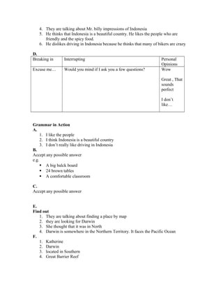 4. They are talking about Mr. billy impressions of Indonesia
5. He thinks that Indonesia is a beautiful country. He likes the people who are
friendly and the spicy food.
6. He dislikes driving in Indonesia because he thinks that many of bikers are crazy
D.
Breaking in Interrupting Personal
Opinions
Excuse me… Would you mind if I ask you a few questions? Wow
Great , That
sounds
perfect
I don’t
like…
Grammar in Action
A.
1. I like the people
2. I think Indonesia is a beautiful country
3. I don’t really like driving in Indonesia
B.
Accept any possible answer
e.g.
 A big balck board
 24 brown tables
 A comfortable classroom
C.
Accept any possible answer
E.
Find out
1. They are talking about finding a place by map
2. they are looking for Darwin
3. She thought that it was in North
4. Darwin is somewhere in the Northern Territory. It faces the Pacific Ocean
F.
1. Katherine
2. Darwin
3. located in Southern
4. Great Barrier Reef
 
