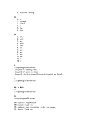 5. Northern Territory.
G
1. is
2. belongs
3. consist
4. is
5. has
6. live
H.
1. am
2. visit
3. am
4. stand
5. take
6. am
7. am
8. am
9. am
10. am
11. is
12. is
I.
Accept any possible answer
Student 1: it’s amazing island
Student 1: it’s about two hours
Student 1: the view is magnificient and the people are friendly
J.
Accept any possible answer
Get It Right
A.
Accept any possible answer
B.
Accept any possible answer
Mr. Jackson: Congratulation
Mr. Sunton : Thank you
Mr. Jackson: I must congratulate you for your success
Mr. Sunton : Thank you
 