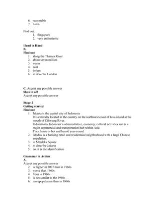 6. reasonable
7. listen
Find out:
1. Singapore
2. very enthusiastic
Hand in Hand
B.
Find out
1. along the Thames River
2. about seven million
3. warm
4. cold
5. belum
6. to describe London
C. Accept any possible answer
Show it off
Accept any possible answer
Stage 2
Getting started
Find out
1. Jakarta is the capital city of Indonesia
It is centrally located in the country on the northwest coast of Java island at the
mouth of Ciliwung River.
It dominates Indonesia’s administrative, economy, cultural activities and is a
major commercial and transportation hub within Asia
The climate is hot and humid year-round
2. Glodok is a banking retail and residentaial neighborhood with a large Chinese
population.
3. in Merdeka Square
4. to describe Jakarta
5. no. it is the identification
Grammar in Action
A.
Accept any possible answer
2. is higher in 2007 than in 1960s
3. worse than 1960s
4. from in 1960s
5. is not similar to the 1960s
6. morepopulation than in 1960s
 