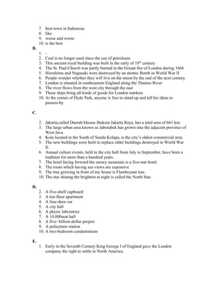 7. best town in Indonesia
8. like
9. worse and worse
10. is the best
B.
1. –
2. Coal is no longer used since the use of petroleum
3. This ancient royal building was built in the early of 19th
century
4. The St. Paul Church was partly burned in the Greaat fire of London during 1666
5. Hiroshima and Nagasaki were destroyed by an atomic Bomb in World War II
6. People wonder whether they will live on the moon by the end of the next century
7. London is situated in southeastern England along the Thames River
8. The river flows from the west city through the east
9. These ships bring all kinds of goods for London markets
10. At the corner of Hyde Park, anyone is free to stand up and tell his ideas to
passers-by
C.
2. Jakarta,called Daerah khusus Ibukota Jakarta Raya, has a total area of 661 km.
3. The large urban area known as Jabotabek has grown into the adjacent province of
West Java
4. Kota located in the South of Sunda Kelapa, is the city’s oldest commercial area.
5. The new buildings were built to replace older buildings destroyed in World War
II.
6. Annual culture events, held in the city hall from July to September, have been a
tradition for more than a hundred years.
7. The hotel facing forward the snowy mountain is a five-star hotel.
8. The room which having sea views are expensive
9. The tree growing in front of my house is Flamboyant tree.
10. The star shining the brightest at night is called the North Star.
D.
2. A five-shelf cupboard
3. A ten-floor apartment
4. A four-door car
5. A city hall
6. A physic laboratory
7. A 10.000seat hall
8. A five- billion-dollar project
9. A policemen station
10. A two-bedroom condominium
E.
1. Early in the Seventh Century King George I of England gave the London
company the right to settle in North America.
 