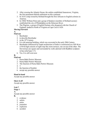 2. After crossing the Atlantic Ocean, the settlers established Jamestown, Virginia,
the first permanent British settlement on this continent.
3. In 1619 a ship owned by Holland brought the first Africans to English colonies in
America.
4. In 19682 William Penn and a group of Quakers (member of Holland society)
established the city of Philadelphia on the Delaware River.
5. The Pilgrims, a group of English Puritans who disagreed with the Church of
England, landed in North of Virginia at Cape Cod in 1620.
Moving Forward
A.
Find out
1. Borobudur
2. to describe Borobudur
3. in the 19th
Century
4. It is old amazing building, which was excavated in the early 20th Century.
5. Borobudur influenced by Gupta architecture of India is constructed on a hill 46 m
(150 ft) high consists of eight-step like stone terraces, one on top of the other. The
first terrace are square and surrounded by walls adorned with Buddhist sculpture
in bas-relief (par 3-7)
6. Yes. It is still exist now
B.
Find out
1. Purna Bakti Pertiwi Museum
2. Purna Bakti Pertiwi Museum
3. The function of Purna Bakti Pertiwi Museum
4. 3
5. the function of booklet
6. accept any possible answer
Hand in hand
Accept any possible answer
Show it off
Accept any possible answer
Unit 7
Stage 1
A.
Accept any possible answer
B.
1. evidence
2. sailors
3. entire
4. journalist
5. explosion
6. accident
 