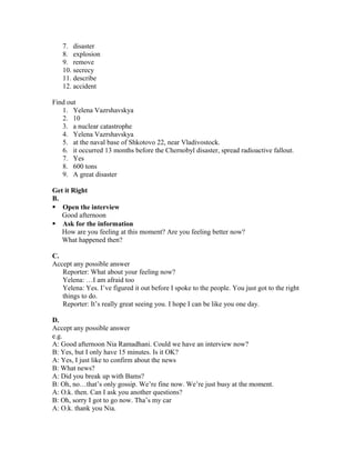 7. disaster
8. explosion
9. remove
10. secrecy
11. describe
12. accident
Find out
1. Yelena Vazrshavskya
2. 10
3. a nuclear catastrophe
4. Yelena Vazrshavskya
5. at the naval base of Shkotovo 22, near Vladivostock.
6. it occurred 13 months before the Chernobyl disaster, spread radioactive fallout.
7. Yes
8. 600 tons
9. A great disaster
Get it Right
B.
 Open the interview
Good afternoon
 Ask for the information
How are you feeling at this moment? Are you feeling better now?
What happened then?
C.
Accept any possible answer
Reporter: What about your feeling now?
Yelena: …I am afraid too
Yelena: Yes. I’ve figured it out before I spoke to the people. You just got to the right
things to do.
Reporter: It’s really great seeing you. I hope I can be like you one day.
D.
Accept any possible answer
e.g.
A: Good afternoon Nia Ramadhani. Could we have an interview now?
B: Yes, but I only have 15 minutes. Is it OK?
A: Yes, I just like to confirm about the news
B: What news?
A: Did you break up with Bams?
B: Oh, no…that’s only gossip. We’re fine now. We’re just busy at the moment.
A: O.k. then. Can I ask you another questions?
B: Oh, sorry I got to go now. Tha’s my car
A: O.k. thank you Nia.
 