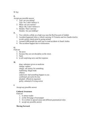 B: bye
E.
Accept any possible answer
1. Tejo: are you joking?
Tejo: No, I don’t believe it.
2. Maya: are you serious?
Maya: Oh, I don’t believe it
3. Hendra: That’s not true
Hendra: Are you kidding?
F.
1. Two vehicles collide on a high way near the Red Sea port of Jeddah.
2. Accident happened when a vehicle carrying 14 Yemenis and two Saudis tried to
avoid a police check point by going around
3. Around 4,000 people die each year in road accidents in Saudi Arabia.
4. The accidents happen due to recklessness.
G.
Find out
1. the news
2. because they are not discipline on the street.
3. Santi
4. to tell surprising news and the response.
H.
drug: substance given as medicine
change: replace
charge: ask money for something
trafficking: illegal trade
offense:
underwent: had something happen to you
confirmed: proved to be true
pleaded: offered an argument
guilty: ashamed of wrong action
I
Accept any possible answer
Cultural Awareness
Find out:
1. to attract reader
2. on the first page of newspaper
3. It is written in special sense and different grammatical rules.
4. accept any possible answer
Moving Forward
 
