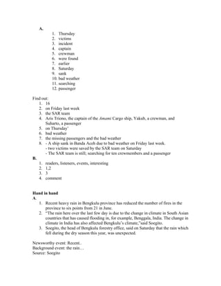 A.
1. Thursday
2. victims
3. incident
4. captain
5. crewman
6. were found
7. earlier
8. Saturday
9. sank
10. bad weather
11. searching
12. passenger
Find out:
1. 16
2. on Friday last week
3. the SAR team
4. Aris Triono, the captain of the Amami Cargo ship, Yakub, a crewman, and
Suharto, a passenger
5. on Thursday’
6. bad weather
7. the missing passengers and the bad weather
8. - A ship sank in Banda Aceh due to bad weather on Friday last week.
- two victims were saved by the SAR team on Saturday
- The SAR team is still; searching for ten crewmembers and a passenger
B.
1. readers, listeners, events, interesting
2. 1,2
3. 3
4. comment
Hand in hand
A.
1. Recent heavy rain in Bengkulu province has reduced the number of fires in the
province to six points from 21 in June.
2. “The rain here over the last few day is due to the change in climate in South Asian
countries that has caused flooding in, for example, Benggala, India. The change in
climate in India has also affected Bengkulu’s climate,”said Soegito.
3. Soegito, the head of Bengkulu forestry office, said on Saturday that the rain which
fell during the dry season this year, was unexpected.
Newsworthy event: Recent..
Background event: the rain…
Source: Soegito
 