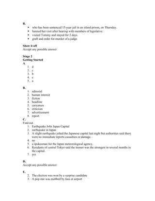 B.
 who has been sentenced 15-year jail in an island prison, on Thursday.
 banned her visit after hearing with members of legislative.
 visited Tommy and stayed for 2 days.
 graft and order for murder of a judge.
Show it off
Accept any possible answer
Stage 2
Getting Started
A.
1. d
2. c
3. b
4. e
5. a
B.
1. editorial
2. human interest
3. fiction
4. headline
5. caricature
6. criticism
7. advertisement
8. report
C.
Find out
1. Earthquake Jolts Japan Capital
2. earthquake in Japan
3. A slight earthquake jolted the Japanese capital last night but authorities said there
were no immediate reports casualties or damage.
4. no
5. a spokesman for the Japan meteorological agency.
6. Residents of central Tokyo said the tremor was the strongest in several months in
the capital.
7. yes
D.
Accept any possible answer
E.
2. The election was won by a surprise candidate
3. A pop star was mobbed by fans at airport
 