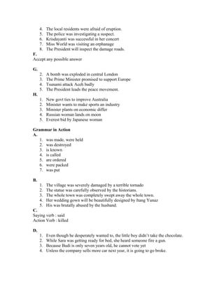 4. The local residents were afraid of eruption.
5. The police was investigating a suspect.
6. Krisdayanti was successful in her concert
7. Miss World was visiting an orphanage
8. The President will inspect the damage roads.
F.
Accept any possible answer
G.
2. A bomb was exploded in central London
3. The Prime Minister promised to support Europe
4. Tsunami attack Aceh badly
5. The President leads the peace movement.
H.
1. New govt ties to improve Australia
2. Minister wants to make sports an industry
3. Minister plants on economic differ
4. Russian woman lands on moon
5. Everest bid by Japanese woman
Grammar in Action
A.
1. was made, were held
2. was destroyed
3. is known
4. is called
5. are ordered
6. were packed
7. was put
B.
1. The village was severely damaged by a terrible tornado
2. The statue was carefully observed by the historians.
3. The whole town was completely swept away the whole town.
4. Her wedding gown will be beautifully designed by Itang Yunaz
5. His was brutally abused by the husband.
C.
Saying verb : said
Action Verb : killed
D.
1. Even though he desperately wanted to, the little boy didn’t take the chocolate.
2. While Sara was getting ready for bed, she heard someone fire a gun.
3. Because Budi is only seven years old, he cannot vote yet
4. Unless the company sells more car next year, it is going to go broke.
 