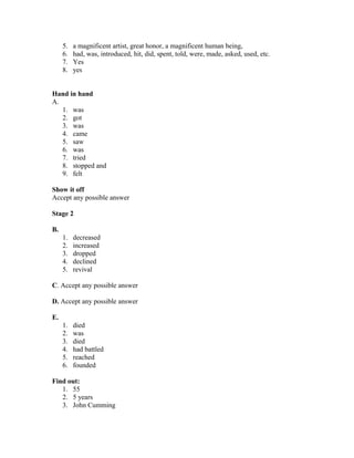 5. a magnificent artist, great honor, a magnificent human being,
6. had, was, introduced, hit, did, spent, told, were, made, asked, used, etc.
7. Yes
8. yes
Hand in hand
A.
1. was
2. got
3. was
4. came
5. saw
6. was
7. tried
8. stopped and
9. felt
Show it off
Accept any possible answer
Stage 2
B.
1. decreased
2. increased
3. dropped
4. declined
5. revival
C. Accept any possible answer
D. Accept any possible answer
E.
1. died
2. was
3. died
4. had battled
5. reached
6. founded
Find out:
1. 55
2. 5 years
3. John Cumming
 