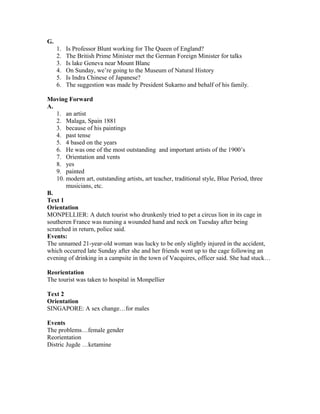 G.
1. Is Professor Blunt working for The Queen of England?
2. The British Prime Minister met the German Foreign Minister for talks
3. Is lake Geneva near Mount Blanc
4. On Sunday, we’re going to the Museum of Natural History
5. Is Indra Chinese of Japanese?
6. The suggestion was made by President Sukarno and behalf of his family.
Moving Forward
A.
1. an artist
2. Malaga, Spain 1881
3. because of his paintings
4. past tense
5. 4 based on the years
6. He was one of the most outstanding and important artists of the 1900’s
7. Orientation and vents
8. yes
9. painted
10. modern art, outstanding artists, art teacher, traditional style, Blue Period, three
musicians, etc.
B.
Text 1
Orientation
MONPELLIER: A dutch tourist who drunkenly tried to pet a circus lion in its cage in
southeren France was nursing a wounded hand and neck on Tuesday after being
scratched in return, police said.
Events:
The unnamed 21-year-old woman was lucky to be only slightly injured in the accident,
which occurred late Sunday after she and her friends went up to the cage following an
evening of drinking in a campsite in the town of Vacquires, officer said. She had stuck…
Reorientation
The tourist was taken to hospital in Monpellier
Text 2
Orientation
SINGAPORE: A sex change…for males
Events
The problems…female gender
Reorientation
Distric Jugde …ketamine
 