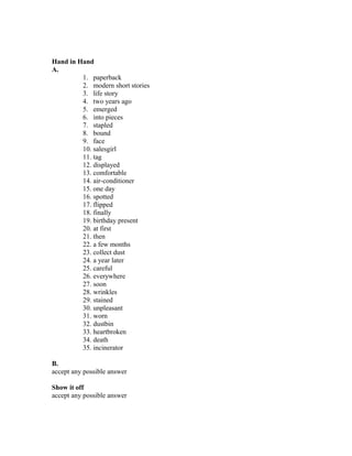 Hand in Hand
A.
1. paperback
2. modern short stories
3. life story
4. two years ago
5. emerged
6. into pieces
7. stapled
8. bound
9. face
10. salesgirl
11. tag
12. displayed
13. comfortable
14. air-conditioner
15. one day
16. spotted
17. flipped
18. finally
19. birthday present
20. at first
21. then
22. a few months
23. collect dust
24. a year later
25. careful
26. everywhere
27. soon
28. wrinkles
29. stained
30. unpleasant
31. worn
32. dustbin
33. heartbroken
34. death
35. incinerator
B.
accept any possible answer
Show it off
accept any possible answer
 