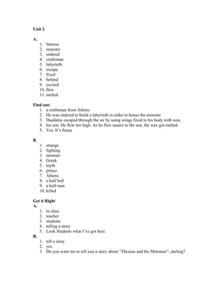 Unit 2
A.
1. famous
2. monster
3. ordered
4. craftsman
5. labyrinth
6. escape
7. fixed
8. behind
9. excited
10. flew
11. melted
Find out:
1. a craftsman from Athens
2. He was ordered to build a labyrinth in order to house the monster
3. Daedalus escaped through the air by using wings fixed to his body with wax.
4. his son. He flew too high. As he flew nearer to the sun, the wax got melted
5. Yes. It’s funny
B.
1. strange
2. fighting
3. monster
4. Greek
5. myth
6. prince
7. Athens
8. a half bull
9. a half man
10. killed
Get it Right
A.
1. in class
2. teacher
3. students
4. telling a story
5. Look Students what I’ve got here.
B.
1. tell a story
2. yes
3. Do you want me to tell you a story about “Theseus and the Minotaur”, darling?
 