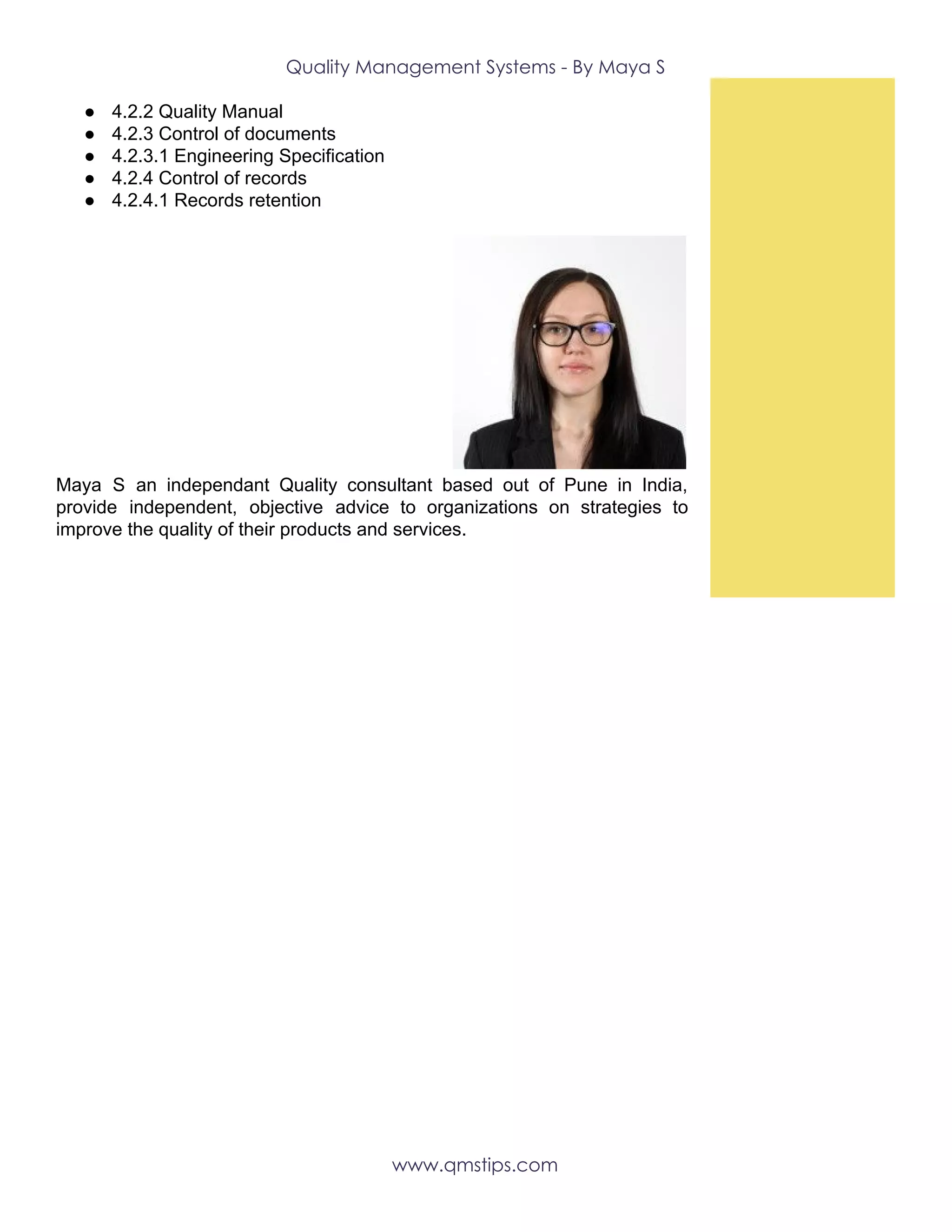 Quality Management Systems - By Maya S 
● 4.2.2 Quality Manual
● 4.2.3 Control of documents
● 4.2.3.1 Engineering Specification
● 4.2.4 Control of records
● 4.2.4.1 Records retention
Maya S an independant Quality consultant based out of Pune in India,
provide independent, objective advice to organizations on strategies to
improve the quality of their products and services.
 
 
www.qmstips.com 
 