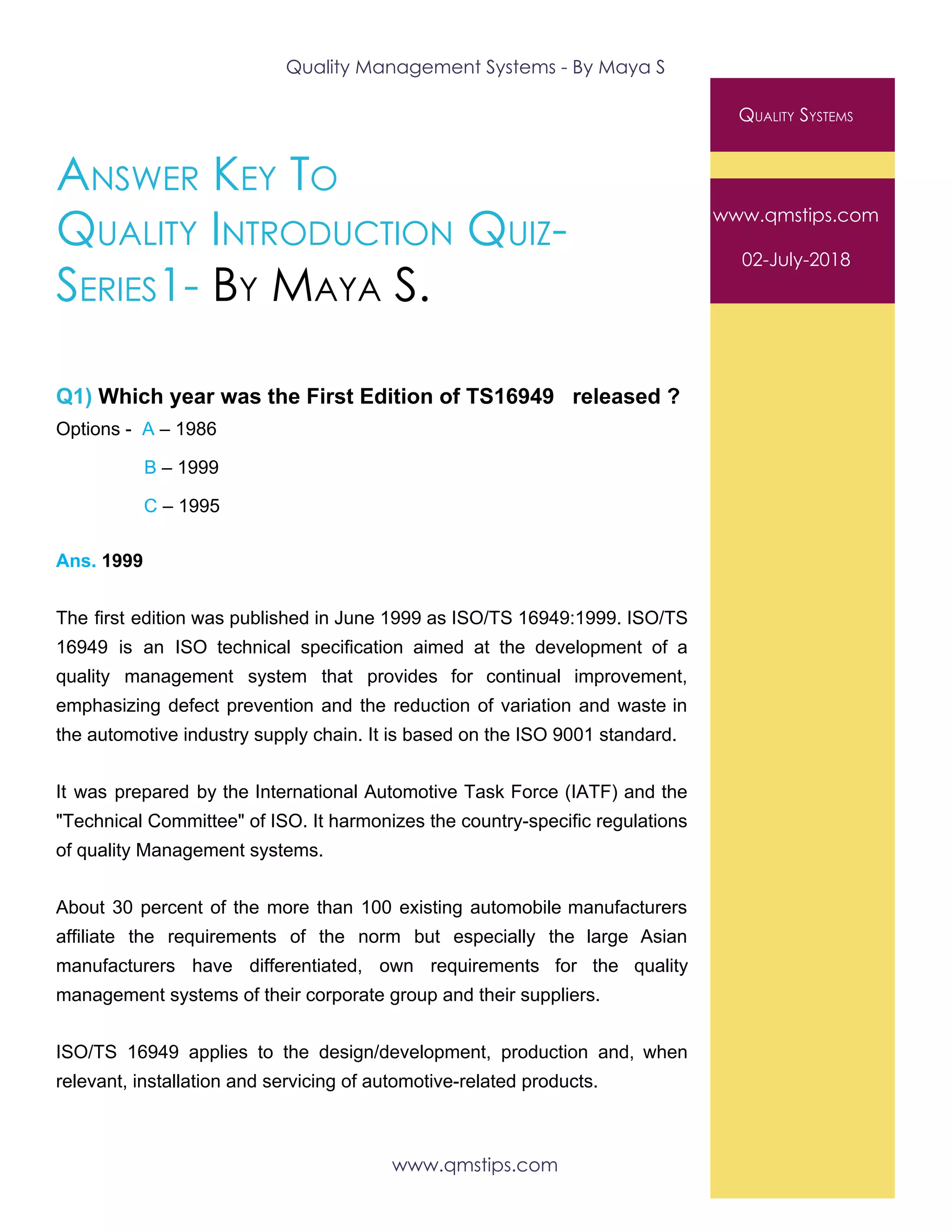 Quality Management Systems - By Maya S 
 
ANSWER KEY TO 
QUALITY INTRODUCTION QUIZ- 
SERIES1-​ ​BY MAYA S. 
 
Q1)​ Which year was the First Edition of TS16949 released ?
Options - ​A​ – 1986
​B​ – 1999
C​ – 1995
Ans.​ 1999
The first edition was published in June 1999 as ISO/TS 16949:1999. ISO/TS
16949 is an ISO technical specification aimed at the development of a
quality management system that provides for continual improvement,
emphasizing defect prevention and the reduction of variation and waste in
the automotive industry supply chain. It is based on the ISO 9001 standard.
It was prepared by the International Automotive Task Force (IATF) and the
"Technical Committee" of ISO. It harmonizes the country-specific regulations
of quality Management systems.
About 30 percent of the more than 100 existing automobile manufacturers
affiliate the requirements of the norm but especially the large Asian
manufacturers have differentiated, own requirements for the quality
management systems of their corporate group and their suppliers.
ISO/TS 16949 applies to the design/development, production and, when
relevant, installation and servicing of automotive-related products.
QUALITY SYSTEMS 
www.qmstips.com 
02-July-2018 
www.qmstips.com 
 