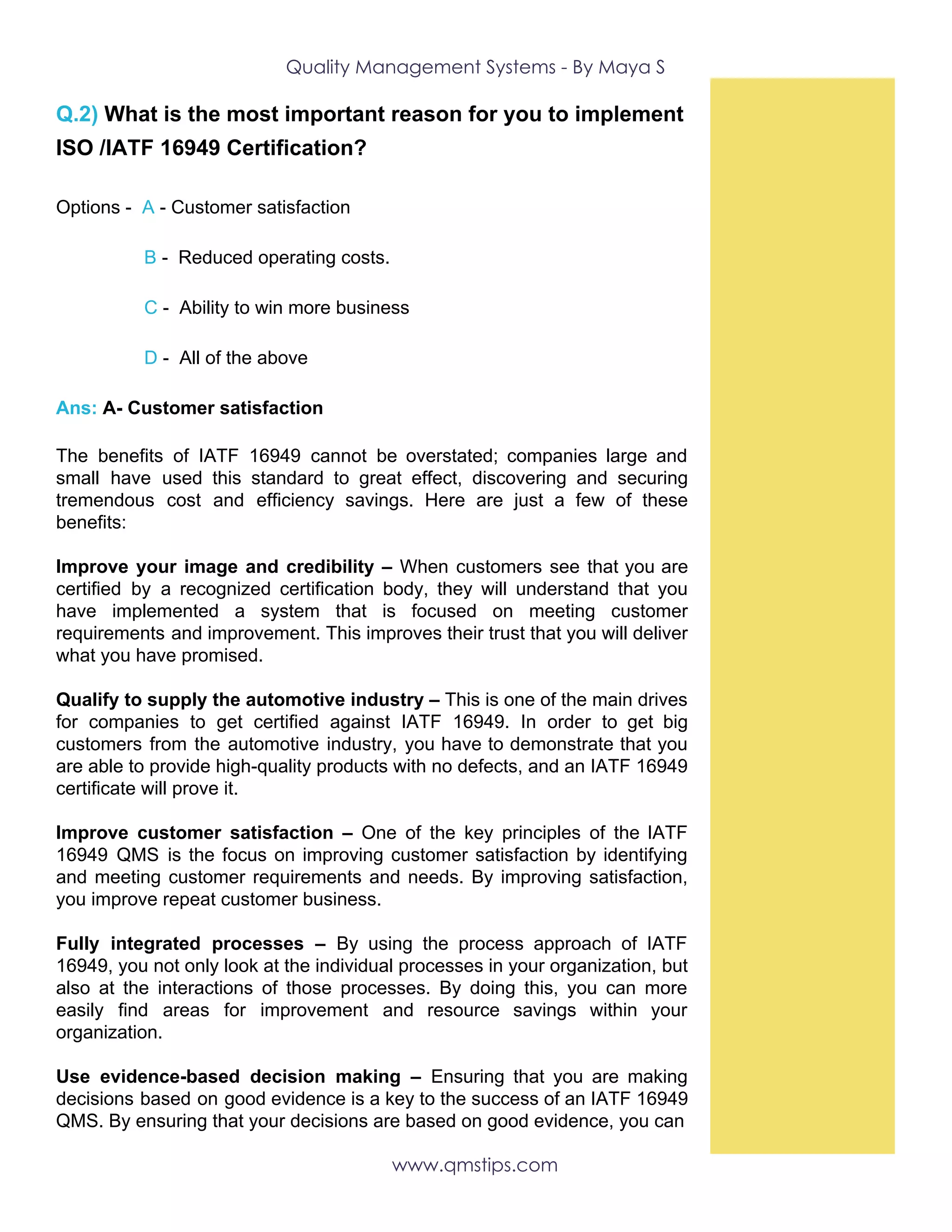 Quality Management Systems - By Maya S 
Q.2) ​What is the most important reason for you to implement
ISO /IATF 16949 Certification?
Options -​ ​A ​- Customer satisfaction
​B ​- Reduced operating costs.
​C ​- Ability to win more business
​D ​- All of the above
Ans:​ A- Customer satisfaction
The benefits of IATF 16949 cannot be overstated; companies large and
small have used this standard to great effect, discovering and securing
tremendous cost and efficiency savings. Here are just a few of these
benefits:
Improve your image and credibility – When customers see that you are
certified by a recognized certification body, they will understand that you
have implemented a system that is focused on meeting customer
requirements and improvement. This improves their trust that you will deliver
what you have promised.
Qualify to supply the automotive industry – This is one of the main drives
for companies to get certified against IATF 16949. In order to get big
customers from the automotive industry, you have to demonstrate that you
are able to provide high-quality products with no defects, and an IATF 16949
certificate will prove it.
Improve customer satisfaction – ​One of the key principles of the IATF
16949 QMS is the focus on improving customer satisfaction by identifying
and meeting customer requirements and needs. By improving satisfaction,
you improve repeat customer business.
Fully integrated processes – By using the process approach of IATF
16949, you not only look at the individual processes in your organization, but
also at the interactions of those processes. By doing this, you can more
easily find areas for improvement and resource savings within your
organization.
Use evidence-based decision making – Ensuring that you are making
decisions based on good evidence is a key to the success of an IATF 16949
QMS. By ensuring that your decisions are based on good evidence, you can
www.qmstips.com 
 