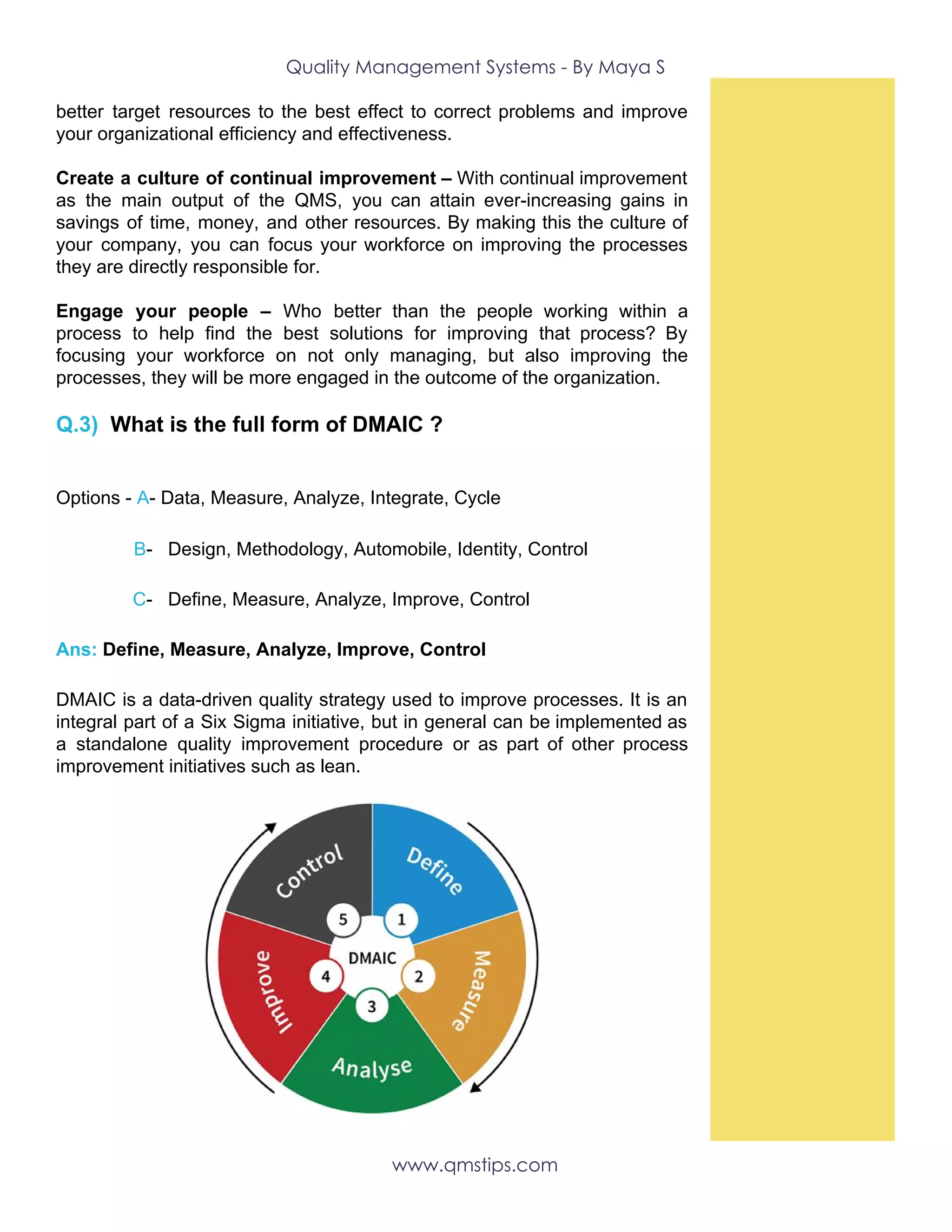 Quality Management Systems - By Maya S 
better target resources to the best effect to correct problems and improve
your organizational efficiency and effectiveness.
Create a culture of continual improvement – With continual improvement
as the main output of the QMS, you can attain ever-increasing gains in
savings of time, money, and other resources. By making this the culture of
your company, you can focus your workforce on improving the processes
they are directly responsible for.
Engage your people – Who better than the people working within a
process to help find the best solutions for improving that process? By
focusing your workforce on not only managing, but also improving the
processes, they will be more engaged in the outcome of the organization.
Q.3)​ ​What is the full form of DMAIC ?
 
Options -​ ​A​-​ ​Data, Measure, Analyze, Integrate, Cycle
​B​- Design, Methodology, Automobile, Identity, Control
​C​- Define, Measure, Analyze, Improve, Control
Ans:​ Define, Measure, Analyze, Improve, Control
DMAIC is a data-driven quality strategy used to improve processes. It is an
integral part of a Six Sigma initiative, but in general can be implemented as
a standalone quality improvement procedure or as part of other process
improvement initiatives such as lean.
www.qmstips.com 
 