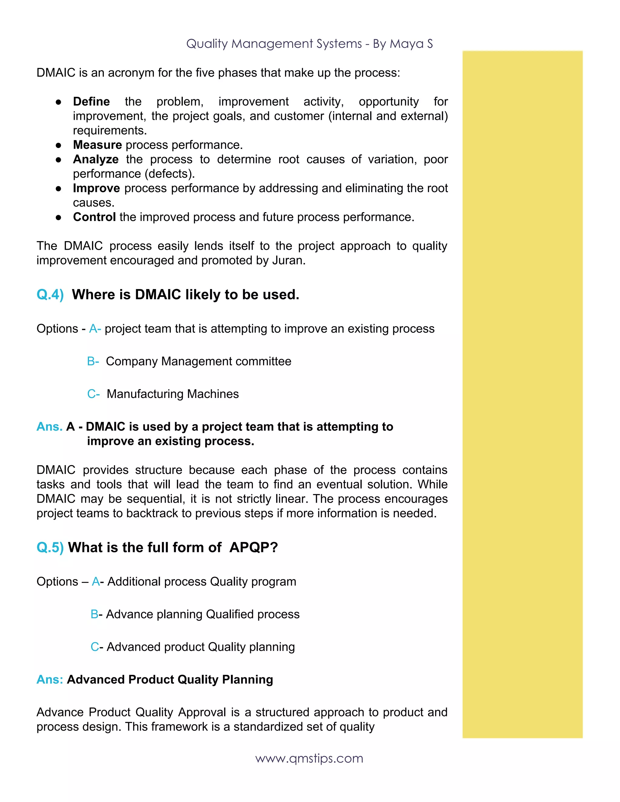 Quality Management Systems - By Maya S 
DMAIC is an acronym for the five phases that make up the process:
● Define the problem, improvement activity, opportunity for
improvement, the project goals, and customer (internal and external)
requirements.
● Measure​ process performance.
● Analyze the process to determine root causes of variation, poor
performance (defects).
● Improve process performance by addressing and eliminating the root
causes.
● Control​ the improved process and future process performance.
The DMAIC process easily lends itself to the project approach to quality
improvement encouraged and promoted by Juran.
Q.4)​ ​Where is DMAIC likely to be used.
Options -​ ​A- ​project team that is attempting to improve an existing process
​B- ​ Company Management committee
​C- ​ Manufacturing Machines
Ans.​ A - DMAIC is used by a project team that is attempting to
improve an existing process.
DMAIC provides structure because each phase of the process contains
tasks and tools that will lead the team to find an eventual solution. While
DMAIC may be sequential, it is not strictly linear. The process encourages
project teams to backtrack to previous steps if more information is needed. 
Q.5) ​What is the full form of APQP?
Options – ​A​-​ ​Additional process Quality program
​B​- Advance planning Qualified process
​C​- Advanced product Quality planning
Ans:​ Advanced Product Quality Planning
Advance Product Quality Approval is a structured approach to product and
process design. This framework is a standardized set of quality
www.qmstips.com 
 