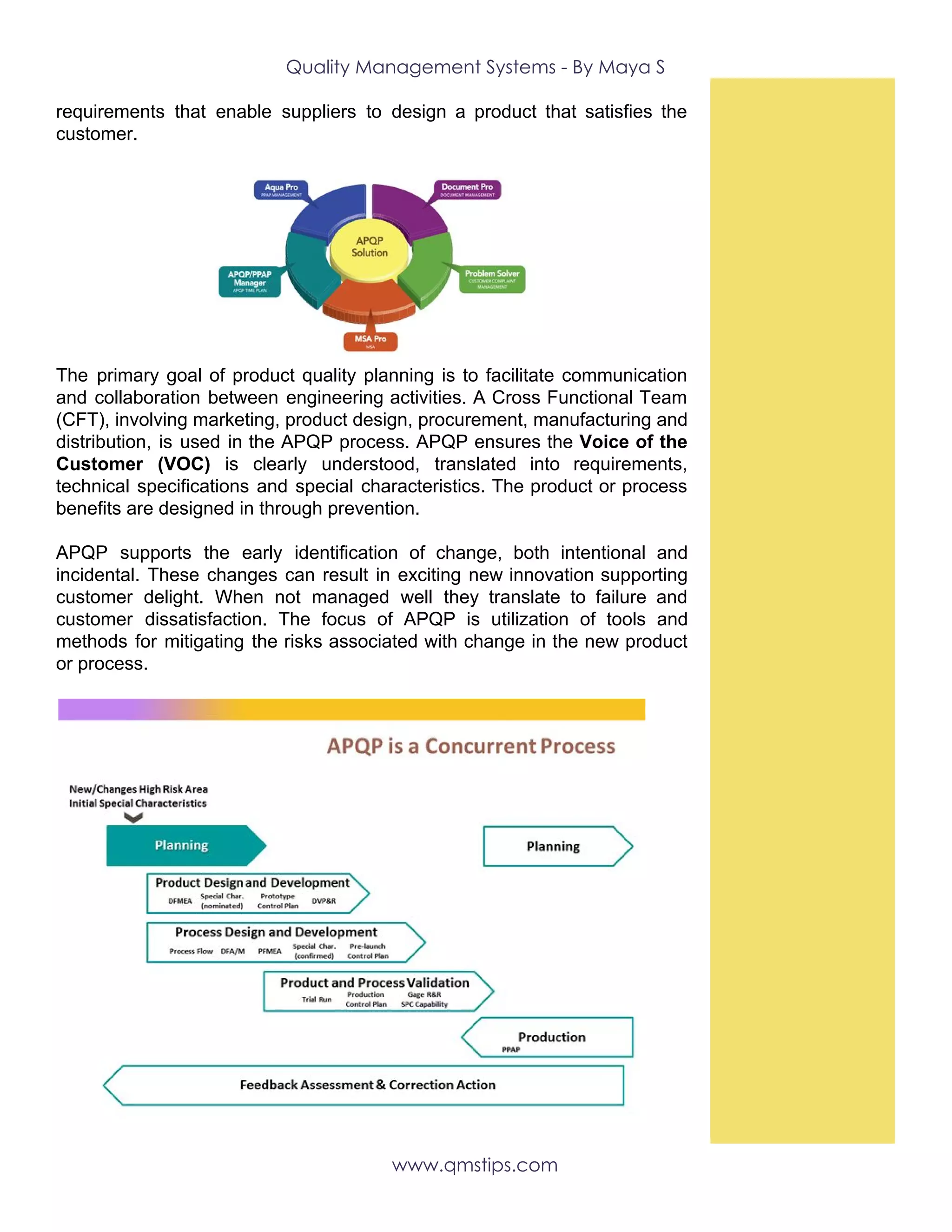 Quality Management Systems - By Maya S 
requirements that enable suppliers to design a product that satisfies the
customer.
   
The primary goal of product quality planning is to facilitate communication
and collaboration between engineering activities. A Cross Functional Team
(CFT), involving marketing, product design, procurement, manufacturing and
distribution, is used in the APQP process. APQP ensures the ​Voice of the
Customer (VOC) is clearly understood, translated into requirements,
technical specifications and special characteristics. The product or process
benefits are designed in through prevention.
APQP supports the early identification of change, both intentional and
incidental. These changes can result in exciting new innovation supporting
customer delight. When not managed well they translate to failure and
customer dissatisfaction. The focus of APQP is utilization of tools and
methods for mitigating the risks associated with change in the new product
or process. 
 
 
www.qmstips.com 
 